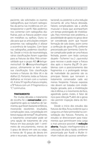 194
M A N U A L D E T R A U M A O R T O P É D I C O
paciente, são solicitados os exames
radiográficos, que incluem radiogra-
fias da perna nas incidências em an-
teroposterior e perfil. Não podemos
nos contentar com radiografias dia-
fisárias, pois as fraturas podem estar
em metáfises ou epífises. Outra ra-
zão para que as articulações estejam
presentes nas radiografias é afastar
a ocorrência de luxações. Com base
nas radiografias, podemos classificá-
las. Desde o inicio da traumatologia,
várias classificações foram sugeridas
para as fraturas da tíbia. Pela univer-
salidade que o grupo AO (Arbeitsge-
meinschaft für Osteosynthesefragen)
possui, ultimamente se tem usado
sua classificação. Esta classificação
numera a fraturas da tíbia (4) e da
diáfise (2). Portanto, todas as fraturas
diafisárias se iniciam com o numero
42. A letra“A”significa fratura simples,
a“B”fratura com um 3º fragmento e a
“C”cominutiva.
TRATAMENTO
Por muitas décadas o tratamento
de escolha foi o conservador, prin-
cipalmente após os trabalhos de Sar-
miento, que foram bastante enfáticos,
mostrando excelentes resultados,
complicações raras, consolidação em
breve espaço de tempo¹. Atualmente,
o tratamento conservador pode ser
uma opção de tratamento de uma
fratura em boa posição (até 1 centí-
metro de encurtamento, menos de
5 graus de desvio em varo ou valgo,
e menos de 10 graus de desvio em
ante e recurvato, nenhum desvio ro-
tacional), ou posterior a uma redução
incruenta de uma fratura desviada.
Fatores complicadores são a atrofia
muscular e óssea que acompanham
um tempo prolongado de imobiliza-
ção. Para minimizar este problema, a
possibilidade de apoio no gesso deve
ser considerada assim que houver
formação de calo ósseo, assim como
a confecção de gesso PTB, conforme
preconizado por Sarmiento. Outro fa-
tor complicador pode ser uma fratura
fechada, porem com lesão contusa
da pele –Tscherne 1 ou 2 -, que evolui
para necrose e pode expor a fratura
dias após o trauma (fig.2)4
. Os pro-
blemas com o posicionamento dos
fragmentos e o prolongado tempo
de inatividade do paciente são os
principais fatores que tornaram o
tratamento conservador cada vez
menos freqüente. Fraturas expostas
não devem ser tratadas com imobi-
lização gessada, pois a imobilização
não é efetiva, e o movimento do foco,
agredindo partes moles, é fator de
risco para infecção 4
; além de o gesso
não permitir inspeção diária do feri-
mento.
Desde o início dos estudos das
fraturas da tíbia, ficou evidente que a
carga era um fator primordial na con-
solidação das fraturas. Portanto, os
estudos se direcionaram para trata-
mentos que permitissem esta carga
o mais precoce possível. A redução
aberta, fixação interfragmentária e
colocação de placa rígida, conforme
preconizada por Ruedi e Muller ti-
nham índices de sucesso semelhan-
 