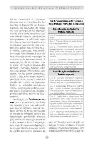 195
M A N U A L D E T R A U M A O R T O P É D I C O
tes ao conservador. Já chamavam
atenção para as complicações fre-
quentes no tratamento das fraturas
expostas. Os resultados do grupo
AO não conseguiram ser repetidos
mundo afora, onde a ocorrência au-
mentada de infecção, pseudo-artro-
ses e problemas de pele foram muito
altas. Foram necessários muitos anos
de estudo e experimento para se de-
senvolver placas cada vez melhores
e menos agressivas, mecanismos
de fixação mais eficazes e que não
lesassem o periósteo, metalurgia de
materiais mais bio-compatíveis. A
evolução das placas culminou com
as placas de parafuso bloqueados,
também chamadas fixadores inter-
nos. Estas placas têm inúmeras van-
tagens. Por não serem comprimidas
contra o osso, não causam isquemia
periosteal nem causam a substitui-
ção do osso cortical por esponjoso.
Podem ser aplicadas subcutanea-
mente, minimizando o dano a par-
tes moles, e os parafusos colocados
percutaneamente, através de guias
externos.
A utilização dos fixadores exter-
nos tornou o tratamento das fratu-
ras expostas muito mais adequado,
pois não se colocava material me-
tálico dentro da ferida (diminuindo
os índices de infecção), gerava boa
estabilização (permitindo mobiliza-
ção), diminuía a dissecção de partes
moles, deixava a ferida à disposição
para inspeção e possíveis abordagens
de cirurgia plástica e vascular, permi-
tia ajustes posteriores, distração do
foco, etc. Também teve indicação em
fraturas fechadas instáveis. É muito
utilizado em politraumatizados, com
instabilidade hemodinâmica, que ne-
Fig 2. Classificação de Tscherne
para fraturas fechadas e expostas
Classificação de Tscherne
fratura fechada
Grau 0 Fratura fechada, sem lesão de partes
moles
Grau 1 Trauma indireto, contusão de den-
tro, laceração superficial
Grau 2 Usualmente, trauma direto com
abrasão profunda, contaminada, ou trauma
direto grave com formação de bolhas e
grande edema; síndrome compartimental
iminente
Grau 3 Usualmente, trauma direto com
contusão extensa ou esmagamento; dano
muscular possivelmente extenso; dano vas-
cular ou síndrome compartimental
Classificação de Tscherne
fratura exposta
Grau 1 laceração cutânea por fragmento
ósseo perfurante; nenhuma ou pouca con-
tusão da pele; fratura usualmente simples
Grau 2 qualquer tipo de laceração cutânea
com contusão simultânea circunscrita ou
contusão de partes moles e moderada con-
taminação; qualquer tipo de fratura
Grau 3 grave dano a partes moles, fre-
quentemente com lesão vasculonervosa
concomitante, fraturas acompanhadas de
isquemia e grave cominuição; acidentes em
ambientes rurais e contaminados com ma-
terial orgânico; síndrome compartimental
Grau 4 amputação traumática total ou sub-
total, necessitando reparo arterial para man-
ter vitalidade do membro distalmente
 