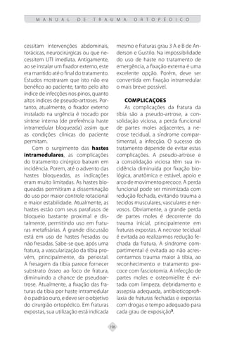 196
M A N U A L D E T R A U M A O R T O P É D I C O
cessitam intervenções abdominais,
torácicas, neurocirúrgicas ou que ne-
cessitem UTI imediata. Antigamente,
ao se instalar um fixador externo, este
era mantido até o final do tratamento.
Estudos mostraram que isto não era
benéfico ao paciente, tanto pelo alto
índice de infecções nos pinos, quanto
altos índices de pseudo-artroses. Por-
tanto, atualmente, o fixador externo
instalado na urgência é trocado por
síntese interna (de preferência haste
intramedular bloqueada) assim que
as condições clínicas do paciente
permitam.
Com o surgimento das hastes
intramedulares, as complicações
do tratamento cirúrgico baixam em
incidência. Porem, até o advento das
hastes bloqueadas, as indicações
eram muito limitadas. As hastes blo-
queadas permitiram a disseminação
do uso por maior controle rotacional
e maior estabilidade. Atualmente, as
hastes estão com seus parafusos de
bloqueio bastante proximal e dis-
talmente, permitindo uso em fratu-
ras metafisárias. A grande discussão
está em uso de hastes fresadas ou
não fresadas. Sabe-se que, após uma
fratura, a vascularização da tíbia pro-
vém, principalmente, da periostal.
A fresagem da tíbia parece fornecer
substrato ósseo ao foco de fratura,
diminuindo a chance de pseudoar-
trose. Atualmente, a fixação das fra-
turas da tíbia por haste intramedular
é o padrão ouro, e deve ser o objetivo
do cirurgião ortopédico. Em fraturas
expostas, sua utilização está indicada
mesmo e fraturas grau 3 A e B de An-
derson e Gustilo. Na impossibilidade
do uso de haste no tratamento de
emergência, a fixação externa é uma
excelente opção. Porém, deve ser
convertida em fixação intramedular
o mais breve possível.
COMPLICAÇOES
As complicações da fratura da
tíbia são a pseudo-artrose, a con-
solidação viciosa, a perda funcional
de partes moles adjacentes, a ne-
crose tecidual, a síndrome compar-
timental, a infecção. O sucesso do
tratamento depende de evitar estas
complicações. A pseudo-artrose e
a consolidação viciosa têm sua in-
cidência diminuída por fixação bio-
lógica, anatômica e estável, apoio e
arco de movimento precoce. A perda
funcional pode ser minimizada com
redução fechada, evitando trauma a
tecidos musculares, vasculares e ner-
vosos. Obviamente, a grande perda
de partes moles é decorrente do
trauma inicial, principalmente em
fraturas expostas. A necrose tecidual
é evitada ao realizarmos redução fe-
chada da fratura. A síndrome com-
partimental é evitada ao não acres-
centarmos trauma maior à tíbia, ao
reconhecimento e tratamento pre-
coce com fasciotomia. A infecção de
partes moles e osteomielite é evi-
tada com limpeza, debridamento e
assepsia adequada, antibioticoprofi-
laxia de fraturas fechadas e expostas
com drogas e tempo adequado para
cada grau de exposição3
.
 