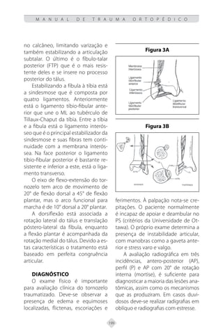 199
M A N U A L D E T R A U M A O R T O P É D I C O
no calcâneo, limitando varização e
também estabilizando a articulação
subtalar. O último é o fíbulo-talar
posterior (FTP) que é o mais resis-
tente deles e se insere no processo
posterior do tálus.
Estabilizando a fíbula à tíbia está
a sindesmose que é composta por
quatro ligamentos. Anteriormente
está o ligamento tíbio-fibular ante-
rior que une o ML ao tubérculo de
Tillaux-Chaput da tíbia. Entre a tíbia
e a fibula está o ligamento interós-
seo que é o principal estabilizador da
sindesmose e suas fibras tem conti-
nuidade com a membrana interós-
sea. Na face posterior o ligamento
tibio-fibular posterior é bastante re-
sistente e inferior a este, está o liga-
mento transverso.
O eixo de flexo-extensão do tor-
nozelo tem arco de movimento de
20° de flexão dorsal a 45° de flexão
plantar, mas o arco funcional para
marcha é de 10° dorsal a 20° plantar.
A dorsiflexão está associada a
rotação lateral do tálus e translação
póstero-lateral da fíbula, enquanto
a flexão plantar é acompanhada da
rotação medial do tálus. Devido a es-
tas características o tratamento está
baseado em perfeita congruência
articular.
Diagnóstico
O exame físico é importante
para avaliação clínica do tornozelo
traumatizado. Deve-se observar a
presença de edema e equimoses
localizadas, flictenas, escoriações e
ferimentos. À palpação nota-se cre-
pitações. O paciente normalmente
é incapaz de apoiar e deambular no
PS (critérios da Universidade de Ot-
tawa). O próprio exame determina a
presença de instabilidade articular,
com manobras como a gaveta ante-
rior e stress varo e valgo.
A avaliação radiográfica em três
incidências, antero-posterior (AP),
perfil (P) e AP com 20° de rotação
interna (mortise), é suficiente para
diagnosticar a maioria das lesões ana-
tômicas, assim como os mecanismos
que as produziram. Em casos duvi-
dosos deve-se realizar radigrafias em
oblíquo e radiografias com estresse.
Figura 3A
Figura 3B
 