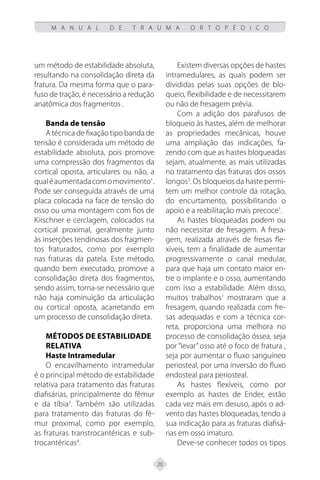 20
M A N U A L D E T R A U M A O R T O P É D I C O
um método de estabilidade absoluta,
resultando na consolidação direta da
fratura. Da mesma forma que o para-
fuso de tração, é necessário a redução
anatômica dos fragmentos .
Banda de tensão
A técnica de fixação tipo banda de
tensão é considerada um método de
estabilidade absoluta, pois promove
uma compressão dos fragmentos da
cortical oposta, articulares ou não, a
qualéaumentadacomomovimento1
.
Pode ser conseguida através de uma
placa colocada na face de tensão do
osso ou uma montagem com fios de
Kirschner e cerclagem, colocados na
cortical proximal, geralmente junto
às inserções tendinosas dos fragmen-
tos fraturados, como por exemplo
nas fraturas da patela. Este método,
quando bem executado, promove a
consolidação direta dos fragmentos,
sendo assim, torna-se necessário que
não haja cominuição da articulação
ou cortical oposta, acarretando em
um processo de consolidação direta.
Métodos de Estabilidade
Relativa
Haste Intramedular
O encavilhamento intramedular
é o principal método de estabilidade
relativa para tratamento das fraturas
diafisárias, principalmente do fêmur
e da tíbia3
. Também são utilizadas
para tratamento das fraturas do fê-
mur proximal, como por exemplo,
as fraturas transtrocantéricas e sub-
trocantéricas4
.
Existem diversas opções de hastes
intramedulares, as quais podem ser
divididas pelas suas opções de blo-
queio, flexibilidade e de necessitarem
ou não de fresagem prévia.
Com a adição dos parafusos de
bloqueio às hastes, além de melhorar
as propriedades mecânicas, houve
uma ampliação das indicações, fa-
zendo com que as hastes bloqueadas
sejam, atualmente, as mais utilizadas
no tratamento das fraturas dos ossos
longos3
. Os bloqueios da haste permi-
tem um melhor controle da rotação,
do encurtamento, possibilitando o
apoio e a reabilitação mais precoce1
.
As hastes bloqueadas podem ou
não necessitar de fresagem. A fresa-
gem, realizada através de fresas fle-
xíveis, tem a finalidade de aumentar
progressivamente o canal medular,
para que haja um contato maior en-
tre o implante e o osso, aumentando
com isso a estabilidade. Além disso,
muitos trabalhos1
mostraram que a
fresagem, quando realizada com fre-
sas adequadas e com a técnica cor-
reta, proporciona uma melhora no
processo de consolidação óssea, seja
por “levar” osso até o foco de fratura ,
seja por aumentar o fluxo sanguíneo
periosteal, por uma inversão do fluxo
endosteal para periosteal.
As hastes flexíveis, como por
exemplo as hastes de Ender, estão
cada vez mais em desuso, após o ad-
vento das hastes bloqueadas, tendo a
sua indicação para as fraturas diafisá-
rias em osso imaturo.
Deve-se conhecer todos os tipos
 