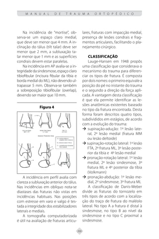 200
M A N U A L D E T R A U M A O R T O P É D I C O
Na incidência de “mortise”, ob-
serva-se um espaço claro medial,
que deve ser menor que 4 mm. A in-
clinação do tálus (tilt talar) deve ser
menor que 2 mm, a subluxação ta-
lar menor que 1 mm e as superfícies
condrais devem estar paralelas.
Na incidência em AP avalia-se a in-
tegridade da sindesmose, espaço claro
tibiofibular (incisura fibular da tíbia e
borda medial do ML), não devendo ul-
trapassar 5 mm. Observa-se também
a sobreposição tibiofibular (overlap),
devendo ser maior que 10 mm.
Figura 4
A incidência em perfil avalia com
clareza a subluxação anterior do tálus.
Nas incidências em oblíquo nota-se
diastases das fraturas não vistas em
incidências habituais. Nas posições
com estresse em varo e valgo é tes-
tada a integridade dos estabilizadores
laterais e mediais.
A tomografia computadorizada
é útil na avaliação de fraturas articu-
lares, fraturas com impacção medial,
presença de lesões condrais e frag-
mentos articulares, facilitando o pla-
nejamento cirúrgico.
Classificação
Lauge-Hansen em 1948 propôs
uma classificação que considerava o
mecanismo do trauma para diferen-
ciar os tipos de fratura. É composta
por dois nomes: o primeiro equivale a
posição do pé no instante do trauma
e o segundo a direção da força apli-
cada. A vantagem desta classificação
é que ela permite identificar as le-
sões anatômicas existentes baseado
no tipo da fratura encontrada. Desta
forma foram descritos quatro tipos,
subdivididos em estágios, de acordo
com a evolução do trauma:
 supinação-adução: 1º lesão late-
ral, 2º lesão medial (fratura MM
ou lesão deltoide)
 supinação-rotação lateral: 1º lesão
FTA, 2º fratura ML, 3º lesão poste-
rior da tíbia e 4º lesão medial
 pronação-rotação lateral: 1º lesão
medial, 2º lesão sindesmose, 3º
fratura ML e 4º posterior da tíbia
(Volkmann)
 pronação-abdução: 1º lesão me-
dial, 2º sindesmose, 3º fratura ML
A classificação de Danis-Weber
divide as fraturas do tornozelo em
três tipos de acordo com a localiza-
ção do traço de fratura do maléolo
lateral. No tipo A a fratura é distal à
sindesmose, no tipo B ao nível da
sindesmose e no tipo C proximal a
sindesmose.
 