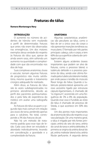 206
M A N U A L D E T R A U M A O R T O P É D I C O
Fraturas do tálus
Romero Montenegro Nery
INTRODUÇÃO
O aumento no número de aci-
dentes de trânsito vem mudando
o perfil de determinadas fraturas
que antes não eram tão observadas
nas emergências. Um dos maiores
exemplos dessa verdade diz respeito
às fraturas do tálus que, apesar de
ainda serem raras, vêm sofrendo um
aumento na quantidade e complexi-
dade com que são encontradas nos
dias de hoje.
Suas complexas anatomias, óssea
e vascular, tornam algumas fraturas
de prognóstico não muito satisfa-
tório, mesmo quando o tratamento
cirúrgico adequado for realizado.
Além disso, as fraturas do tálus
são às vezes subdiagnosticadas no
primeiro atendimento, devido ao
perfil dos pacientes politraumatiza-
dos e pela falta de experiência do
médico em avaliar uma radiografia
do pé.
As fraturas do tálus ocupam o se-
gundo tipo mais comum em relação
aos ossos do tarso, perdendo apenas
para o calcâneo. No total, corres-
ponde a 3% das fraturas do pé.
Não há um método de trata-
mento padrão para esse tipo de le-
são. Cada caso deve ser estudado e
abordado individualmente, levando
em consideração a gravidade e a
complexidade da fratura.
ANATOMIA
Algumas características anatômi-
cas são peculiares ao tálus, como o
fato de ser o único osso do corpo a
não apresentar inserções tendíneas ou
musculares. É formado por três partes
principais: cabeça, colo e corpo, e tem
60% da sua superfície coberta de carti-
lagem articular.
Existem alguns acidentes ósseos
importantes que podem ser alvo de
fraturas, como o processo lateral, o
tubérculo deltoide e o processo pos-
terior do tálus, sendo este último for-
madopelostubérculoslateralemedial,
por onde passa o tendão do músculo
flexor longo do hálux. Quando o tu-
bérculo póstero-lateral apresenta um
osso acessório ligado por estruturas
cápsulo-ligamentares, é chamado de
“os trigonum”, ocorrendo em uma fre-
quência de 3% a 8% da população.
Quando esse osso é fundido ao resto
do tálus é chamado de processo de
Stieda, o que acontece em 50% dos
casos.
Um dos pontos mais importantes
da anatomia do tálus diz respeito a sua
vascularização. De uma maneira geral,
o tálus é irrigado por três fontes prin-
cipais: artéria do seio do tarso, artéria
do canal do tarso e artéria deltoidea. A
primeira se origina da artéria dorsal do
pé, artéria maleolar lateral e/ou artéria
fibular perfurante. A segunda deriva
 