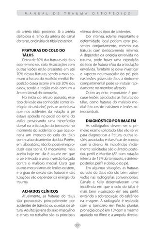 207
M A N U A L D E T R A U M A O R T O P É D I C O
da artéria tibial posterior. Já a artéria
deltoidea é ramo da artéria do canal
do tarso, originária da tibial posterior.
FRATURAS DO COLO DO
TÁLUS
Cerca de 50% das fraturas do tálus
ocorrem no seu colo. Associações com
outras lesões estão presentes em até
70% dessas fraturas, sendo a mais co-
mum a fratura do maléolo medial. Ex-
posição óssea ocorre em até 20% dos
casos, sendo a região mais comum a
ântero-lateral do tornozelo.
No início do século passado, esse
tipo de lesão era conhecido como“as-
trágalo do aviador”, pois se acreditava
que nos acidentes da aviação o pé
estava apoiado no pedal do leme do
avião, provocando uma hiperflexão
dorsal na articulação do tornozelo no
momento do acidente, o que ocasio-
naria um impacto do colo do tálus
contra a borda anterior da tíbia. Porém,
em laboratório, não foi possível repro-
duzir essa teoria. O mecanismo mais
aceito hoje em dia é aquele em que
o pé é levado a uma inversão forçada
contra o maléolo medial. Claro que
outros mecanismos de lesões existem,
e o grau de desvio das fraturas e das
luxações vão depender da energia do
trauma.
Achados Clínicos
Atualmente, as fraturas do tálus
são provocadas principalmente por
acidentes de trânsito ou quedas de al-
tura.Adultosjovensdosexomasculino
e ativos no trabalho são as principais
vítimas desses tipos de acidentes.
Dor intensa, edema importante e
deformidade local podem estar pre-
sentes conjuntamente, mesmo nas
fraturas com deslocamento mínimo.
A depender da energia envolvida no
trauma, pode haver uma exposição
do foco de fratura e/ou da articulação
envolvida. Também se deve investigar
o aspecto neurovascular do pé, pois
nas lesões graves do tálus, a síndrome
compartimental pode se instalar rapi-
damente no membro afetado.
Outro aspecto importante é pro-
curar lesões associadas às fraturas do
tálus, como fraturas do maléolo me-
dial, fraturas do calcâneo e lesões os-
teocondrais.
Diagnóstico por Imagem
As radiografias devem ser o pri-
meiro exame solicitado. Elas vão servir
para diagnosticar a fratura, outras le-
sões associadas e classificar de acordo
com o desvio. As incidências inicial-
mente solicitadas são o ântero-poste-
rior, perfil e Mortise (AP com rotação
interna de 15º) do tornozelo, e ântero-
posterior, perfil e oblíquo do pé.
Em algumas situações, as fraturas
do colo do tálus não são bem obser-
vadas nas radiografias convencionais.
Canale e Kelly desenvolveram uma
incidência em que o colo do tálus é
mais bem visualizado em seu perfil,
evitando a sobreposição do calcâneo
na imagem. A radiografia é realizada
com o tornozelo em flexão plantar,
pronação do pé em 15º com o mesmo
apoiado no filme e a ampola direcio-
 