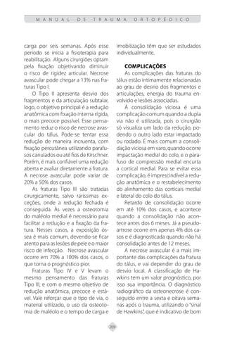 209
M A N U A L D E T R A U M A O R T O P É D I C O
carga por seis semanas. Após esse
período se inicia a fisioterapia para
reabilitação. Alguns cirurgiões optam
pela fixação objetivando diminuir
o risco de rigidez articular. Necrose
avascular pode chegar a 13% nas fra-
turas Tipo I.
O Tipo II apresenta desvio dos
fragmentos e da articulação subtalar,
logo, o objetivo principal é a redução
anatômica com fixação interna rígida,
o mais precoce possível. Esse pensa-
mento reduz o risco de necrose avas-
cular do tálus. Pode-se tentar essa
redução de maneira incruenta, com
fixação percutânea utilizando parafu-
sos canulados ou até fios de Kirschner.
Porém, é mais confiável uma redução
aberta e avaliar diretamente a fratura.
A necrose avascular pode variar de
20% a 50% dos casos.
As fraturas Tipo III são tratadas
cirurgicamente, salvo raríssimas ex-
ceções, onde a redução fechada é
conseguida. Às vezes a osteotomia
do maléolo medial é necessário para
facilitar a redução e a fixação da fra-
tura. Nesses casos, a exposição ós-
sea é mais comum, devendo-se ficar
atentoparaaslesõesdepeleeomaior
risco de infecção. Necrose avascular
ocorre em 70% a 100% dos casos, o
que torna o prognóstico pior.
Fraturas Tipo IV e V levam o
mesmo pensamento das fraturas
Tipo III, e com o mesmo objetivo de
redução anatômica, precoce e está-
vel. Vale reforçar que o tipo de via, o
material utilizado, o uso da osteoto-
mia de maléolo e o tempo de carga e
imobilização têm que ser estudados
individualmente.
Complicações
As complicações das fraturas do
tálus estão intimamente relacionadas
ao grau de desvio dos fragmentos e
articulações, energia do trauma en-
volvido e lesões associadas.
À consolidação viciosa é uma
complicação comum quando a dupla
via não é utilizada, pois o cirurgião
só visualiza um lado da redução, po-
dendo o outro lado estar impactado
ou rodado. É mais comum a consoli-
dação viciosa em varo, quando ocorre
impactação medial do colo, e o para-
fuso de compressão medial encurta
a cortical medial. Para se evitar essa
complicação, é imprescindível a redu-
ção anatômica e o restabelecimento
do alinhamento das corticais medial
e lateral do colo do tálus.
Retardo de consolidação ocorre
em até 10% dos casos, e acontece
quando a consolidação não acon-
tece antes dos 6 meses. Já a pseudo-
artrose ocorre em apenas 4% dos ca-
sos e é diagnosticada quando não há
consolidação antes de 12 meses.
A necrose avascular é a mais im-
portante das complicações da fratura
do tálus, e vai depender do grau de
desvio local. A classificação de Ha-
wkins tem um valor prognóstico, por
isso sua importância. O diagnóstico
radiográfico da osteonecrose é con-
seguido entre a sexta e oitava sema-
nas após o trauma, utilizando o “sinal
de Hawkins”, que é indicativo de bom
 
