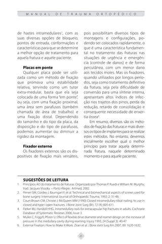 21
M A N U A L D E T R A U M A O R T O P É D I C O
de hastes intramedulares1
, com as
suas diversas opções de bloqueio,
pontos de entrada, conformações e
características para que se determine
a melhor opção de tratamento para
aquela fratura e aquele paciente.
Placas em ponte
Qualquer placa pode ser utili-
zada como um método de fixação
que promova uma estabilidade
relativa, servindo como um tutor
extra-medular, basta que ela seja
colocada de uma forma “em ponte”,
ou seja, com uma fixação proximal,
uma área sem parafusos (também
chamada de área de trabalho) e
uma fixação distal. Dependendo
do tamanho e do tipo da placa, da
disposição e do tipo de parafusos,
podemos aumentar ou diminuir a
rigidez da montagem.
Fixador externo
Os fixadores externos são os dis-
positivos de fixação mais versáteis,
pois possibilitam diversos tipos de
montagens e configurações, po-
dendo ser colocados rapidamente, o
que é uma característica fundamen-
tal no tratamento das fraturas nas
situações de urgência e emergên-
cia (controle de danos) e de forma
percutânea, com um menor dano
aos tecidos moles. Mas os fixadores,
quando utilizados por longos perío-
dos, seja como tratamento definitivo
da fratura, seja pela dificuldade de
conversão para uma síntese interna,
apresentam altos índices de infec-
ção nos trajetos dos pinos, perda da
redução, retardo de consolidação e
consequente necessidade de enxer-
tia óssea6
.
Em resumo, diversos são os méto-
dos de fixação das fraturas e mais diver-
sosostiposdeimplantesparaserealizar
estes métodos. No entanto, devemos
inicialmente escolher qual o melhor
princípio para tratar aquela determi-
nada fratura, naquele determinado
momento e para aquele paciente.
Sugestões de Leitura
Princípios AO do tratamento de fraturas. Organizado por Thomas P. Ruedi e William M. Murphy;
1.
trad. Jacques Vissoky. – Porto Alegre : Artmed, 2002.
Perren SM, Cordey J, Baumgart F, et al. Technical and biomechanical aspects of screws used for
2.
bone surgery. International Journal of Orthopaedic Trauma, 1992; 2: 31-48.
Court-Brown CM, Christie J, McQueen MM (1990) Closed intramedullary tibial nailing. Its use in
3.
closed and type I open fractures. J Bone Joint Surg (Br); 72 (4): 605-611.
Parker MJ, Handoll HHG.
4. Intramedullary nails for extracapsular hip fractures in adults. Cochrane
Database of Systematic Reviews 2006, Issue 3.
Muller C, Frigg R, Pfister U. Effect of flexible drive diameter and reamer design on the increase of
5.
pressure in the medullary cavity during reaming. Injury 1993, 24 (Suppl 3): 40-47
External Fixation: How to Make It Work. Ziran et al.
6. J Bone Joint Surg Am.2007; 89: 1620-1632.
 