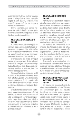 210
M A N U A L D E T R A U M A O R T O P É D I C O
prognóstico. Porém, o melhor recurso
para o diagnóstico dessa compli-
cação é, sem dúvida, a ressonância
magnética, que define a presença e a
extensão da necrose.
Outras complicações como ne-
crose de pele, infecção, artrose pós-
traumáticaedistrofiasimpático-reflexa
também podem acontecer.
FRATURAS DA CABEÇA DO
TÁLUS
A cabeça do tálus é uma região in-
comum para ocorrência de fraturas, re-
presentando apenas 5% a 10% das fra-
turas desse osso. Normalmente ocorre
na superfície articular, o que pode oca-
sionar uma artrose pós-traumática.
O mecanismo de lesão principal
ocorre com o pé em flexão plantar
máxima e a força é transmitida longi-
tudinalmente no eixo do pé, dos me-
tatarsos, cunhas e navicular, compri-
mindo a cabeça do tálus.
Radiografia ântero-posterior, perfil
e oblíqua do pé normalmente reve-
lam a fratura, porém uma tomografia
computadorizada é de grande vali-
dade nesse tipo de fratura para avaliar
a extensão do traço ou na dúvida daig-
nóstica.
O tratamento conservador é utili-
zado naqueles casos em que não há
desvio da fratura. Utiliza-se imobiliza-
ção gessada por 6 semanas, com pos-
terior carga de acordo com a tolerân-
cia à dor. Nos casos em que o desvio
está presente, o tratamento cirúrgico
é preconizado para restabelecer a su-
perfície articular.
FRATURAS DO CORPO DO
TÁLUS
As fraturas que acometem o corpo
do tálus lesam principalmente a super-
fície articular do domus e da subtalar
posterior. Representam cerca de 20%
das lesões talares, sendo associadas
ao alto índice de complicações. Pode
acontecer nos planos coronal, sagital
e axial, ou levar microfragmentos para
dentro da articulação, por isso a im-
portância do estudo tomográfico.
O objetivo do tratamento é o
mesmo das fraturas do colo do tálus,
com redução anatômica precoce e fi-
xação estável. A utilização da osteoto-
mia do maléolo medial é mais comu-
mente utilizada, pois facilita o acesso e
a visualização do corpo talar.
Em relação às complicações, ob-
servou-se que a incidência de necrose
avascular e artrose pós-traumática são
mais elevadas comparadas com as fra-
turas do colo tálus, o que torna o prog-
nóstico mais complicado.
FRATURAS DOS PROCESSOS
LATERAL E POSTERIOR DO
TÁLUS
As fraturas do processo lateral do
tálus são conhecidas como “fraturas
do snowboarder” pela sua elevada
incidência na prática desse esporte.
Essas lesões raramente são diagnosti-
cadas, pois o mecanismo de trauma é
o mesmo das entorses do tornozelo, a
inversão e flexão plantar. As radiogra-
fias simples dificilmente mostram a
lesão, então, nos pacientes que apre-
sentam uma dor persistente na região
 