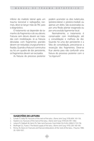 211
M A N U A L D E T R A U M A O R T O P É D I C O
inferior do maléolo lateral após um
trauma torcional e radiografias nor-
mais, deve-se lançar mão da TAC para
o diagnóstico.
O tratamento vai depender do ta-
manho do fragmento e do seu desvio.
Fraturas sem desvio devem ser trata-
das com imobilização. Já as fraturas
desviadas com fragmentos grandes
devem ser reduzidas cirurgicamente e
fixadas. Quando a fratura é cominutiva
ou há um quadro de dor persistente,
os fragmentos devem ser excisados.
As fraturas do processo posterior
podem acometer os dois tubérculos
(póstero-lateral e póstero-medial) ou
apenas um deles. São ocasionadas ou
por uma flexão plantar exagerada ou
por uma avulsão ligamentar local.
Normalmente, o tratamento é
conservador com imobilização até
a consolidação e melhora da dor.
Quando há uma dor persistente e a
falta de consolidação, preconiza-se a
ressecção dos fragmentos. Deve-se
ficar atento para não confundir uma
fratura do processo posterior com o
“os trigonum”.
SUGESTÕES DE LEITURA
Canale ST, Kelly FB. Fractures of the neck of the talus. J Bone Joint Surg 1978; 60A: 143-156.
1.
Hawkins LG. Fractures of the neck of the talus. J Bone Joint Surg 1970:52A: 991-1002.
2.
Juliano PJ, Dabbah M, Harris TG. Talar neck fractures. Foot Ankle Clin N Am 2004; 9: 723-736
3.
Mulfinger GL, Trueta J. The blood supply of the talus. J Bone Joint Surg 1970; 52B: 160-169.
4.
Penny JN, Davis LA. Fractures and fracture dislocations of the neck of the talus. J Trauma 1980;
5.
20: 1020-1037.
 