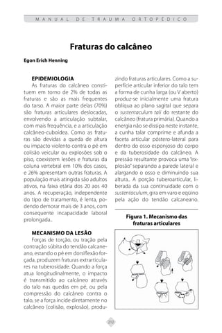 212
M A N U A L D E T R A U M A O R T O P É D I C O
Fraturas do calcâneo
Egon Erich Henning
Epidemiologia
As fraturas do calcâneo consti-
tuem em torno de 2% de todas as
fraturas e são as mais frequentes
do tarso. A maior parte delas (70%)
são fraturas articulares deslocadas,
envolvendo a articulação subtalar,
com mais frequência, e a articulação
calcâneo-cuboídea. Como as fratu-
ras são devidas a queda de altura
ou impacto violento contra o pé em
colisão veicular ou explosões sob o
piso, coexistem lesões e fraturas da
coluna vertebral em 10% dos casos,
e 26% apresentam outras fraturas. A
população mais atingida são adultos
ativos, na faixa etária dos 20 aos 40
anos. A recuperação, independente
do tipo de tratamento, é lenta, po-
dendo demorar mais de 3 anos, com
consequente incapacidade laboral
prolongada..
Mecanismo da lesão
Forças de torção, ou tração pela
contração súbita do tendão calcane-
ano, estando o pé em dorsiflexão for-
çada, produzem fraturas extrarticula-
res na tuberosidade. Quando a força
atua longitudinalmente, o impacto
é transmitido ao calcâneo através
do talo nas quedas em pé, ou pela
compressão do calcâneo contra o
talo, se a força incide diretamente no
calcâneo (colisão, explosão), produ-
zindo fraturas articulares. Como a su-
perfície articular inferior do talo tem
a forma de cunha larga (ou V aberto)
produz-se inicialmente uma fratura
oblíqua ao plano sagital que separa
o sustentaculum tali do restante do
calcâneo (fratura primária). Quando a
energia não se dissipa neste instante,
a cunha talar comprime e afunda a
faceta articular póstero-lateral para
dentro do osso esponjoso do corpo
e da tuberosidade do calcâneo. A
pressão resultante provoca uma “ex-
plosão” separando a parede lateral e
alargando o osso e diminuindo sua
altura.. A porção tuberoarticular, li-
berada da sua continuidade com o
sustentaculum, gira em varo e eqüino
pela ação do tendão calcaneano.
Figura 1. Mecanismo das
fraturas articulares
 