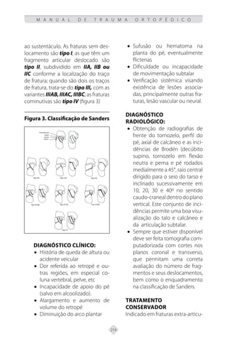 214
M A N U A L D E T R A U M A O R T O P É D I C O
ao sustentáculo. As fraturas sem des-
locamento são tipo I, as que têm um
fragmento articular deslocado são
tipo II, subdividido em IIA, IIB ou
IIC conforme a localização do traço
de fratura; quando são dois os traços
de fratura, trata-se do tipo III, com as
variantes IIIAB,IIIAC,IIIBC; as fraturas
cominutivas são tipo IV (figura 3)
Figura 3. Classificação de Sanders
Diagnóstico clínico:
• História de queda de altura ou
acidente veicular
• Dor referida ao retropé e ou-
tras regiões, em especial co-
luna vertebral, pelve, etc
• Incapacidade de apoio do pé
(salvo em alcoolizado).
• Alargamento e aumento de
volume do retropé
• Diminuição do arco plantar
• Sufusão ou hematoma na
planta do pé, eventualmente
flictenas
• Dificuldade ou incapacidade
de movimentação subtalar
• Verificação sistêmica visando
existência de lesões associa-
das, principalmente outras fra-
turas, lesão vascular ou neural.
Diagnóstico
radiológico:
• Obtenção de radiografias de
frente do tornozelo, perfil do
pé, axial de calcâneo e as inci-
dências de Brodén (decúbito
supino, tornozelo em flexão
neutra e perna e pé rodados
medialmente a 45°, raio central
dirigido para o seio do tarso e
inclinado sucessivamente em
10, 20, 30 e 40º no sentido
caudo-cranealdentrodoplano
vertical. Este conjunto de inci-
dências permite uma boa visu-
alização do talo e calcâneo e
da articulação subtalar.
• Sempre que estiver disponível
deve ser feita tomografia com-
putadorizada com cortes nos
planos coronal e transverso,
que permitam uma correta
avaliação do número de frag-
mentos e seus deslocamentos,
bem como o enquadramento
na classificação de Sanders.
Tratamento
Conservador
Indicado em fraturas extra-articu-
 