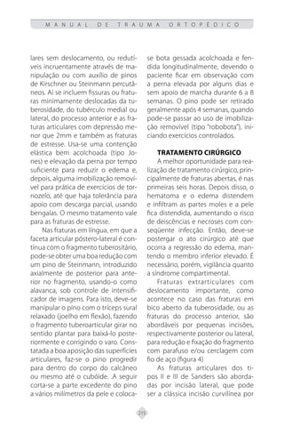 215
M A N U A L D E T R A U M A O R T O P É D I C O
lares sem deslocamento, ou redutí-
veis incruentamente através de ma-
nipulação ou com auxílio de pinos
de Kirschner ou Steinmann percutâ-
neos. Aí se incluem fissuras ou fratu-
ras minimamente deslocadas da tu-
berosidade, do tubérculo medial ou
lateral, do processo anterior e as fra-
turas articulares com depressão me-
nor que 2mm e também as fraturas
de estresse. Usa-se uma contenção
elástica bem acolchoada (tipo Jo-
nes) e elevação da perna por tempo
suficiente para reduzir o edema e,
depois, alguma imobilização removí-
vel para prática de exercícios de tor-
nozelo, até que haja tolerância para
apoio com descarga parcial, usando
bengalas. O mesmo tratamento vale
para as fraturas de estresse.
Nas fraturas em língua, em que a
faceta articular póstero-lateral é con-
tínua com o fragmento tuberositário,
pode-se obter uma boa redução com
um pino de Steinmann, introduzido
axialmente de posterior para ante-
rior no fragmento, usando-o como
alavanca, sob controle de intensifi-
cador de imagens. Para isto, deve-se
manipular o pino com o tríceps sural
relaxado (joelho em flexão), fazendo
o fragmento tuberoarticular girar no
sentido plantar para baixá-lo poste-
riormente e corrigindo o varo. Cons-
tatada a boa aposição das superfícies
articulares, faz-se o pino progredir
para dentro do corpo do calcâneo
ou mesmo até o cubóide. .A seguir
corta-se a parte excedente do pino
a vários milímetros da pele e coloca-
se bota gessada acolchoada e fen-
dida longitudinalmente, devendo o
paciente ficar em observação com
a perna elevada por alguns dias e
sem apoio de marcha durante 6 a 8
semanas. O pino pode ser retirado
geralmente após 4 semanas, quando
pode-se passar ao uso de imobiliza-
ção removível (tipo “robobota”), ini-
ciando exercícios controlados.
Tratamento Cirúrgico
A melhor oportunidade para rea-
lização de tratamento cirúrgico, prin-
cipalmente de fraturas abertas, é nas
primeiras seis horas. Depois disso, o
hematoma e o edema distendem
e infiltram as partes moles e a pele
fica distendida, aumentando o risco
de deiscências e necroses com con-
seqüente infecção. Então, deve-se
postergar o ato cirúrgico até que
ocorra a regressão do edema, man-
tendo o membro inferior elevado. É
necessário, porém, vigilância quanto
a síndrome compartimental.
Fraturas extrarticulares com
deslocamento importante, como
acontece no caso das fraturas em
bico aberto da tuberosidade, ou as
fraturas do processo anterior, são
abordáveis por pequenas incisões,
respectivamente posterior ou lateral,
para redução e fixação do fragmento
com parafuso e/ou cerclagem com
fio de aço (figura 4)
As fraturas articulares dos ti-
pos II e III de Sanders são aborda-
das por incisão lateral, que pode
ser a clássica incisão curvilínea por
 