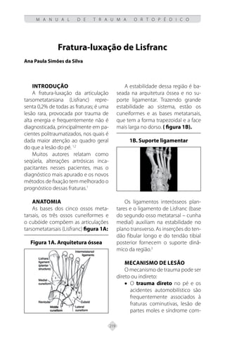 219
M A N U A L D E T R A U M A O R T O P É D I C O
Fratura-luxação de Lisfranc
Ana Paula Simões da Silva
INTRODUÇÃO
A fratura-luxação da articulação
tarsometatarsiana (Lisfranc) repre-
senta 0,2% de todas as fraturas; é uma
lesão rara, provocada por trauma de
alta energia e frequentemente não é
diagnosticada, principalmente em pa-
cientes politraumatizados, nos quais é
dada maior atenção ao quadro geral
do que a lesão do pé. 1,2
Muitos autores relatam como
seqüela, alterações artrósicas inca-
pacitantes nesses pacientes, mas o
diagnóstico mais apurado e os novos
métodos de fixação tem melhorado o
prognóstico dessas fraturas.1
ANATOMIA
As bases dos cinco ossos meta-
tarsais, os três ossos cuneiformes e
o cubóide compõem as articulações
tarsometatarsais (Lisfranc) figura 1A:
Figura 1A. Arquitetura óssea
A estabilidade dessa região é ba-
seada na arquitetura óssea e no su-
porte ligamentar. Trazendo grande
estabilidade ao sistema, estão os
cuneiformes e as bases metatarsais,
que tem a forma trapezoidal e a face
mais larga no dorso. ( figura 1B).
1B. Suporte ligamentar
Os ligamentos interósseos plan-
tares e o ligamento de Lisfranc (base
do segundo osso metatarsal – cunha
medial) auxiliam na estabilidade no
plano transverso. As inserções do ten-
dão fibular longo e do tendão tibial
posterior fornecem o suporte dinâ-
mico da região.3
MECANISMO DE LESÃO
O mecanismo de trauma pode ser
direto ou indireto:
• O trauma direto no pé e os
acidentes automobilístico são
frequentemente associados à
fraturas cominutivas, lesão de
partes moles e síndrome com-
 