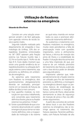22
M A N U A L D E T R A U M A O R T O P É D I C O
Utilização de fixadores
externos na emergência
Eduardo da Silva Brum
Consiste em uma solução emer-
gencial versátil e de fácil aplicação,
com agressão mínima de tecido ós-
seo e partes moles.
Segundo trabalho realizado pelo
departamento de ortopedia e trau-
matologia da Unifesp, 32% dos or-
topedistas brasileiros entrevistados
no 36° CBOT optaram pela fixação
externa nas fraturas Gustilo tipo I,
52,1% na Gustilo tipo II, 74,4% nas do
tipo III A. Esses dados mostram que,
existe uma grande tendência do or-
topedista brasileiro na utilização da fi-
xação externa como tratamento, seja
provisório ou definitivo, em ambien-
tes de emergência.
Ao optarmos pelo tratamento
com fixadores na emergência, dois
questionamentos obrigatoriamente
deverão ser analisados, principal-
mente em se tratando de fraturas da
diáfise da tíbia (a mais comum):
Esse aparelho modular, na insti-
a)
tuição em que estou trabalhando,
será convertido para tratamento
definitivo(hastes,placasoufixador
externo) nos próximos 14 dias?
Existe a possibilidade de que o tra-
b)
tamento desenvolvido em caráter
emergencial possa tornar-se trata-
mento definitivo, visto a incapaci-
dade da instituição e do sistema
ao qual estou inserido em revisar
todos os casos e promover alter-
nativa de tratamento definitivo?
Ao avaliarmos o tratamento com
fixadores modulares na emergência,
muitas vezes percebemos a falta de
preocupação maior com questões
importantes, como o alinhamento
da fratura, a técnica de inserção dos
pinos de Shanz, e a estabilidade do
fixador. A situação descrita acima leva
a uma falsa impressão de que, por
tratar-se de um método provisório
de tratamento das fraturas, a atenção
com a boa técnica pode ser deixada
para segundo plano.
Importante salientar que, inde-
pendentemente de o fixador externo
ser utilizado para fins de tratamento
provisório ou definitivo, a montagem
na emergência deverá seguir os pre-
ceitos básicos de estabilização da
fratura, alinhamento e inserção de
barras e pinos de Shanz, observando
atentamente as áreas de segurança
de inserção de pinos e fios nos dife-
rentes seguimentos.
A partir dos conceitos de controle
de danos local, o uso dos fixadores
externos na emergência, não se res-
tringe apenas no tratamento das
fraturas expostas. Pacientes polifratu-
rados, com fraturas fechadas de alta
 