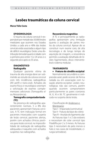 223
M A N U A L D E T R A U M A O R T O P É D I C O
Lesões traumáticas da coluna cervical
Marco Túlio Costa
EPIDEMIOLOGIA
O trauma da coluna cervical é res-
ponsável por metade das 50.000 lesões
medulares que ocorrem nos Estados
Unidos a cada ano e 40% das lesões
cervicais estão associadas a algum tipo
de déficit neurológico. Existe uma dis-
tribuição bimodal quanto à idade com
o primeiro pico entre 15 e 24 anos e o
segundo pico após os 55 anos.
DIAGNÓSTICO
Radiografia
Qualquer paciente vítima de
trauma de alta energia deve ser sub-
metido ao estudo da coluna cervical
com três incidências radiográficas
(AP, perfil e trans-oral). Achados do
exame físico e neurológico orientam
a solicitação de exames comple-
mentares adicionais (Tomografia e/
ou Ressonância).
Tomografia computadorizada
(TC)
Na presença de radiografias apa-
rentemente normais, 5 a 8% dos
pacientes apresentam fraturas cervi-
cais. A TC tem indicação formal em
pacientes intoxicados com suspeita
de lesão cervical, pacientes alertas,
porém com achados clínicos positi-
vos para lesão cervical, na impossibi-
lidade de realização de radiografias
adequadas e naqueles com achados
suspeitos nas radiografias.
Ressonância magnética
A TC e principalmente as radio-
grafias apresentam uma limitação
quanto à avaliação de partes mo-
les da coluna cervical. Apesar de se
constituir num exame caro, de alta
tecnologia e de longo tempo de
aquisição de imagem, a ressonância
permite a avaliação detalhada de le-
sões ligamentares, disco interverte-
bral e edema medular.
TRATAMENTO
• Fratura do côndilo occipital
Normalmente secundário a com-
pressão axial, pode ocorrer de forma
isolada ou em associação com lu-
xação atlanto-occipital. Lesões neu-
rológicas não são comuns, porém
quando ocorrem comprometem
particularmente os pares cranianos
IX, X, XI e XII. TC geralmente é indi-
cada na suspeita desta lesão.
Classificação de Anderson e
Montesano:
Tipo I - Impactada (cominutiva)
Tpo II - Fratura da base do crânio
Tipo III - Avulsão do ligamento alar
As fraturas tipo 1 e 2 são estáveis
e necessitam de colar cervical tipo
Filadélfia por 2 a 3 meses. As fraturas
tipo 3 necessitam de pelo menos o
halo e nos casos de instabilidade, ci-
rurgia (artrodese).
 