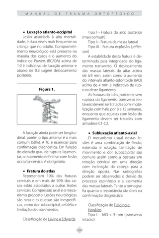 224
M A N U A L D E T R A U M A O R T O P É D I C O
• Luxação atlanto-occipital
Lesão associada à alta mortali-
dade, é duas vezes mais frequente na
criança que no adulto. Comprometi-
mento neurológico está presente na
maioria dos casos e o aumento do
índice de Powers (BC/OA) acima de
1.0 é indicativo de luxação anterior e
abaixo de 0.8 sugere deslocamento
posterior.
Figura 1.
A luxação ainda pode ser longitu-
dinal, porém o tipo anterior é o mais
comum (50%). A TC é essencial para
confirmação diagnóstica. Em função
do elevado grau de ruptura ligamen-
tar, o tratamento definitivo com fusão
occipito-cervical é obrigatório.
• Fratura do atlas
Representam 10% das fraturas
cervicais e em mais de 50% dos ca-
sos estão associados a outras lesões
cervicais. Compressão axial é o meca-
nismo proposto. Lesões neurológicas
são raras e as queixas são inespecífi-
cas, como dor suboccipital, cefaléia e
limitação de movimentos.
Classificação de Levine e Edwards:
Tipo I - Fratura do arco posterior
(mais comum)
Tipo II - Fratura da massa lateral
Tipo III - Fratura explosão (Jeffer-
son)
A estabilidade desta fratura é de-
terminada pela integridade do liga-
mento transverso. O deslocamento
das massas laterais do atlas acima
de 6.9 mm, assim como o aumento
do intervalo atlanto-odontoide (IAO)
acima de 4 mm é indicativo de rup-
tura deste ligamento.
As fraturas do atlas, portanto, sem
ruptura do ligamento transverso (es-
táveis) devem ser tratadas com imobi-
lização com halo por 8 a 12 semanas,
enquanto que aquelas com lesão do
ligamento devem ser tratadas com
artrodese C1-C2.
• Subluxação atlanto-axial
O mecanismo usual destas le-
sões é uma combinação de flexão,
extensão e rotação. Limitação de
movimento e dor suboccipital são
comuns assim como a postura em
rotação cervical em uma direção
com inclinação da cabeça para a
direção oposta. Nas radiografias
podem ser observados o desvio do
processo espinhoso e a assimetria
das massas laterais. Tanto a tomogra-
fia quanto a ressonância são úteis na
confirmação diagnóstica.
Classificação de Fielding e
Hawkins
Tipo I – IAO < 3 mm (transverso
intacto)
 