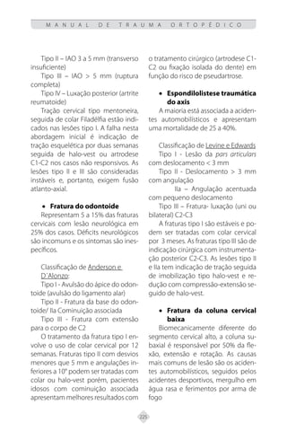 225
M A N U A L D E T R A U M A O R T O P É D I C O
Tipo II – IAO 3 a 5 mm (transverso
insuficiente)
Tipo III – IAO > 5 mm (ruptura
completa)
Tipo IV – Luxação posterior (artrite
reumatoide)
Tração cervical tipo mentoneira,
seguida de colar Filadélfia estão indi-
cados nas lesões tipo I. A falha nesta
abordagem inicial é indicação de
tração esquelética por duas semanas
seguida de halo-vest ou artrodese
C1-C2 nos casos não responsivos. As
lesões tipo II e III são consideradas
instáveis e, portanto, exigem fusão
atlanto-axial.
• Fratura do odontoide
Representam 5 a 15% das fraturas
cervicais com lesão neurológica em
25% dos casos. Déficits neurológicos
são incomuns e os sintomas são ines-
pecíficos.
Classificação de Anderson e
D´Alonzo:
Tipo I - Avulsão do ápice do odon-
toide (avulsão do ligamento alar)
Tipo II - Fratura da base do odon-
toide/ IIa Cominuição associada
Tipo III - Fratura com extensão
para o corpo de C2
O tratamento da fratura tipo I en-
volve o uso de colar cervical por 12
semanas. Fraturas tipo II com desvios
menores que 5 mm e angulações in-
feriores a 10° podem ser tratadas com
colar ou halo-vest porém, pacientes
idosos com cominuição associada
apresentam melhores resultados com
o tratamento cirúrgico (artrodese C1-
C2 ou fixação isolada do dente) em
função do risco de pseudartrose.
• Espondilolistese traumática
do axis
A maioria está associada a aciden-
tes automobilísticos e apresentam
uma mortalidade de 25 a 40%.
Classificação de Levine e Edwards
Tipo I - Lesão da pars articulars
com deslocamento < 3 mm
Tipo II - Deslocamento > 3 mm
com angulação
IIa – Angulação acentuada
com pequeno deslocamento
Tipo III – Fratura- luxação (uni ou
bilateral) C2-C3
A fraturas tipo I são estáveis e po-
dem ser tratadas com colar cervical
por 3 meses. As fraturas tipo III são de
indicação cirúrgica com instrumenta-
ção posterior C2-C3. As lesões tipo II
e IIa tem indicação de tração seguida
de imobilização tipo halo-vest e re-
dução com compressão-extensão se-
guido de halo-vest.
• Fratura da coluna cervical
baixa
Biomecanicamente diferente do
segmento cervical alto, a coluna su-
baxial é responsável por 50% da fle-
xão, extensão e rotação. As causas
mais comuns de lesão são os aciden-
tes automobilísticos, seguidos pelos
acidentes desportivos, mergulho em
água rasa e ferimentos por arma de
fogo
 