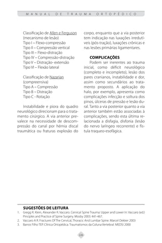 226
M A N U A L D E T R A U M A O R T O P É D I C O
Classificação de Allen e Ferguson
(mecanismo de lesão)
Tipo I – Flexo-compressão
Tipo II – Compressão vertical
Tipo III – Flexo-distração
Tipo IV – Compressão-distração
Tipo V – Distração- extensão
Tipo VI – Flexão lateral
Classificação de Nazarian
(compreensiva)
Tipo A – Compressão
Tipo B – Distração
Tipo C - Rotação
Instabilidade e piora do quadro
neurológico direcionam para o trata-
mento cirúrgico. A via anterior pre-
valece na necessidade de descom-
pressão do canal por hérnia discal
traumática ou fraturas explosão do
corpo, enquanto que a via posterior
tem indicação nas luxações irredutí-
veis (pós-tração), luxações crônicas e
nas lesões primárias ligamentares.
COMPLICAÇÕES
Podem ser inerentes ao trauma
inicial, como déficit neurológico
(completo e incompleto), lesão dos
pares cranianos, instabilidade e dor,
assim como secundários ao trata-
mento proposto. A aplicação do
halo, por exemplo, apresenta como
complicações infecção e soltura dos
pinos, úlceras de pressão e lesão du-
ral. Tanto a via posterior quanto a via
anterior também estão associadas à
complicações, sendo esta última re-
lacionada a disfagia, disfonia (lesão
do nervo laríngeo recorrente) e fís-
tula traqueo-esofágica.
SUGESTÕES DE LEITURA
Gregg R. Klein, Alexander R. Vaccaro. Cervical Spine Trauma: Upper and Lower In: Vaccaro (ed.)
1.
Pinciples and Practice of Spine Surgery. Mosby 2003: 441-467.
Vaccaro A R. Fractures Of The Cervical, Thoracic And Lumbar Spine. Marcel Dekker 2003
2.
Barros Filho TEP. Clínica Ortopédica. Traumatismos da Coluna Vertebral. MEDSI 2000
3.
 