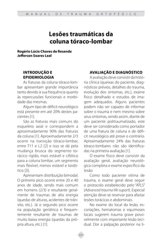 227
M A N U A L D E T R A U M A O R T O P É D I C O
Lesões traumáticas da
coluna tóraco-lombar
Rogério Lúcio Chaves de Resende
Jefferson Soares Leal
INTRODUÇÃO E
EPIDEMIOLOGIA
As fraturas da coluna tóraco-lom-
bar apresentam grande importância
tanto devido à sua frequência quanto
às repercussões funcionais e morbi-
dade das mesmas.
Algum tipo de déficit neurológico
está presente em até 20% destes pa-
cientes [1].
São as fraturas mais comuns do
esqueleto axial e correspondem a
aproximadamente 90% das fraturas
da coluna [1]. Aproximadamente 2/3
ocorre na transição tóraco-lombar,
entre T11 e L2 [2] e isso se dá pela
mudança brusca do segmento to-
rácico rígido, mais estável e cifótico
para a coluna lombar, um segmento
mais flexível, menos estável e lordó-
tico [3].
Apresentam distribuição bimodal.
O primeiro pico ocorre entre 20 e 40
anos de idade, sendo mais comum
em homens (2/3) e resultante geral-
mente de traumas de alta energia
(quedas de alturas, acidentes de trân-
sito, etc.). Já o segundo pico ocorre
na população geriátrica e frequen-
temente resultante de traumas de
muito baixa energia (quedas da pró-
pria altura, etc.) [1].
AVALIAÇÃO E DIAGNÓSTICO
Aavaliaçãodeveconsistirdahistó-
ria clínica (queixas do paciente, diag-
nósticos prévios, detalhes do trauma,
evolução dos sintomas, etc.), exame
físico detalhado e estudos de ima-
gem adequados. Alguns pacientes
podem não ser capazes de informar
sobre o trauma e nem mesmo sobre
seus sintomas, sendo assim, diante de
um paciente politraumatizado, este
deve ser considerado como portador
de uma fratura de coluna e de défi-
cit neurológico até prove o contrário.
Aproximadamente 24% das fraturas
tóraco-lombares não são identifica-
das na primeira avaliação [1].
O exame físico deve consistir da
avaliação geral, avaliação neuroló-
gica completa e exame específico da
lesão.
Como todo paciente vítima de
trauma, o exame geral deve seguir
o protocolo estabelecido pelo “ATLS”
(Advanced trauma life suport). Especial
atenção deve-se reservar para afastar
lesões torácicas e abdominais.
No exame do local da lesão, es-
coriações, hematomas e equimoses
locais sugerem trauma grave possi-
velmente com importante lesão teci-
dual. Dor a palpação posterior na li-
 