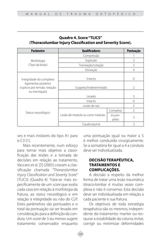 230
M A N U A L D E T R A U M A O R T O P É D I C O
ves e mais instáveis do tipo A1 para
o C3 [1].
Mais recentemente, num esforço
para tornar mais objetivo a classi-
ficação das lesões e a tomada de
decisões em relação ao tratamento,
Vaccaro et al. [5] (2005) criaram a clas-
sificação chamada “Thoracolumbar
Injury Classification and Severity Score”
(TLICS) (Quadro 4). Trata-se mais es-
pecificamente de um score que avalia
cada caso em relação à morfologia da
fratura, ao status neurológico e em
relação à integridade ou não do CLP.
Estes parâmetros são pontuados e o
total da pontuação vai ser levado em
consideração para a definição da con-
duta. Um score de 3 ou menos sugere
tratamento conservador enquanto
uma pontuação igual ou maior a 5
é melhor conduzido cirurgicamente.
Se a somatória for igual a 4 a conduta
deve ser individualizada.
DECISÃO TERAPÊUTICA,
TRATAMENTOS E
COMPLICAÇÕES.
A decisão a respeito da melhor
forma de tratar uma lesão traumática
tóraco-lombar é muitas vezes com-
plexa e não é consenso. Esta decisão
deve ser individualizada em relação a
cada paciente e sua fratura.
Os objetivos de toda estratégia
terapêutica são os mesmos; indepen-
dente do tratamento: manter ou res-
taurar a estabilidade da coluna; evitar,
corrigir ou minimizar deformidades
Quadro 4. Score“TLICS”
(Thoracolumbar Injury Classification and Severity Score).
Parâmetro Qualificadores Pontuação
Morfologia
(Tipo da lesão)
Compressão 1
Explosão 2
Translação/rotação 3
Distração 4
Integridade do complexo
ligamentar posterior
(ruptura por tensão, rotação
ou translação)
Intacto 0
Suspeito/Indeterminado 2
Lesado 3
Status neurológico
Intacto 0
Lesão de raiz 2
Lesão de medula ou cone medular
Completo 2
Incom-
pleto
3
Cauda equina 3
 