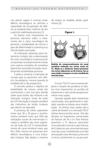 231
M A N U A L D E T R A U M A O R T O P É D I C O
nos planos sagital e coronal; evitar
déficits neurológicos ou otimizar a
capacidade de recuperação de défi-
cits já estabelecidos; melhora da dor
e permitir reabilitação precoce [1].
Os fatores mais importantes no
processo decisório sobre o trata-
mento são o status neurológico do
paciente, a estabilidade da coluna, o
grau de deformidade e a presença ou
não de lesões associadas.
As indicações absolutas para tra-
tamento cirúrgico são: a deterioração
do status neurológico na presença de
compressãoneuralpersistenteelesão
com ruptura completa do complexo
ligamentar associada à luxação carac-
terizando instabilidade grosseira.
É prática universal a indicação de
cirurgia para os pacientes com défi-
cits neurológicos, mesmo quando já
estabelecido e não progressivo.
O conceito prático e objetivo de
estabilidade da coluna, ainda são
controversos e por isso gera dúvida
sobre quais lesões são instáveis e de
indicação cirúrgica. Sinais de lesão
do CLP, translação e rotação vertebral
são indicativos de lesões instáveis
que devem ser operadas.
A presença de cifose segmentar
maior que 20 a 30 graus e acunha-
mento vertebral maior que 50% são
indicações usuais de intervenção ci-
rúrgica e também são sinais sugesti-
vos de lesão do CLP. O comprometi-
mento do canal vertebral maior que
40 a 50%, mesmo em pacientes sem
déficits neurológicos, é uma indica-
ção cirúrgica. Veja abaixo a maneira
de realizar as medidas destes parâ-
metros [5].
Figura 1.
Medida do comprometimento do canal
vertebral realizada nos cortes axiais da
TC. Mede-se a distância ântero-posterior
nos níveis adjacentes ao da fratura, faz-se
uma média e compara-se com a medida do
nível da lesão.
O score “TLICS”é uma maneira ob-
jetiva e simples de ponderar os fato-
res mais importantes na escolha do
tratamento e vem sendo progressiva-
mente mais usado.
Quando optado pelo tratamento
conservador, este geralmente é reali-
zado usando-se órteses para imobili-
zação. As órteses mais usadas são o
colete de“Jewett”e o chamado“OTLS”
(órtese tóraco-lombo-sacra). Elas são
eficazes no tratamento conservador
de fraturas de T6 a L4. Para fraturas
proximais a T5 deve-se prescrever
uma extensão cervical e para fraturas
de L5 deve-se usar uma extensão para
uma das coxas imobilizando uma das
articulações coxo-femorais junto com
o tronco. Geralmente se usa por perí-
 