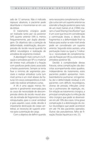 232
M A N U A L D E T R A U M A O R T O P É D I C O
odo de 12 semanas. Não é indicado
repouso absoluto, o paciente pode
deambular e movimentar-se em uso
da órtese.
O tratamento cirúrgico pode
ser realizado tanto por via posterior
(VP) quanto anterior (VA) e, menos
frequentemente, por dupla aborda-
gem. Os objetivos são a correção da
deformidade, estabilização, descom-
pressão do tecido neural quando há
déficit neurológico e realização de
artrodese do segmento instável.
A abordagem mais comum é a fi-
xação e artrodese por VP e o material
de síntese mais utilizado é a fixação
com parafusos pediculares associado
a hastes posteriores. Sempre se tenta
fixar o mínimo de segmentos pos-
síveis e realizar artrodese curta (um
nível acima e um nível abaixo da fra-
tura). Em ossos osteoporóticos é indi-
cado não realizar artrodeses curtas.
A VA é uma opção menos fre-
qüente e geralmente reservada para
os casos de necessidade de descom-
pressão direta do tecido neural atra-
vés da retirada de fragmentos ósseos
retropulsados para o canal vertebral
e para aqueles casos onde, devido à
importante destruição do corpo ver-
tebral, se necessita de suporte ante-
rior para sustentação de carga.
Com o objetivo de definir quando
seria necessário complementar a fixa-
ção curta com um suporte anterior ou
estender a fixação posterior para mais
de um nível, Gaines et al. (1994) cria-
ram a“Load Sharing Classification” que
é um score que leva em consideração
a cominuição óssea, o desvio dos
fragmentos e a deformidade final na
fratura para avaliar se este nível ainda
pode ser considerado um suporte
anterior. Segundo estes autores, uma
pontuação maior ou igual a 7 indica-
ria a necessidade de complementa-
ção da fixação por VA ou extensão da
artrodese posterior [6].
Devido à complexidade destas
fraturas, várias complicações são des-
critas acompanhando estes quadros.
Independente do tratamento, estes
pacientes podem apresentar: trom-
boembolismo pulmonar; siringomie-
lia; dor e deformidade residual; e em
pacientes com déficits neurológicos,
úlceras de pressão, infecções uriná-
rias e pulmonares de repetição, etc.
Em relação ao tratamento cirúrgico, a
principal complicação é a infecção do
sítio cirúrgico que pode se desenvol-
ver em até 10% dos casos. Uma grave
complicação é a deterioração do sta-
tus neurológico que pode acontecer
em até 1% dos pacientes operados.
Outras são pseudartrose, falha de fi-
xação, fístulas liquóricas e etc. [1].
 