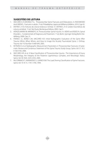 233
M A N U A L D E T R A U M A O R T O P É D I C O
SUGESTÕES DE LEITURA
VACCARO A. R; WHANG P G; Thoracolumbar Spine Fractures and Dislocations. In: ROCKWOOD
1.
And GREEN’S. Fractures in adults. 7ª ed. Philadelphia; Lippincott Williams & Wilkins, 2010. Cap 43.
DEFINO L A D; Fraturas da coluna torácica e lombar. In: DEFINO L A D. Lesões traumáticas da
2.
coluna vertebral. 1ª ed. São Paulo; Bevilacqua Editora, 2005. Cap 5.
HEINZELMANN M; WANNER G A; Thoracolumbar Spinal Injuries. In: AEBI B and BOOS N. Spinal
3.
Disorders – Fundamentals of Diagnosis and Treatment. 1ª ed. Berlin; Springer-Verlag Berlin Hei-
delberg; 2008. Cap. 31.
FRANCE J.C.; BONO C.M.; VACCARO A.R. Initial Radiographic Evaluation of the Spine After
4.
Trauma: When, What, Where, and How to Image the Acutely Traumatized Spine. J. Orthop.
Trauma. Vol 19, Number 9 640-649, 2005.
KEYNAN O. et al. Radiographic Measurement Parameters in Thoracolumbar Fractures: A Syste-
5.
matic Review and Consensus Statement of the Spine Trauma Study Group. Spine. Vol 31. N 5.
E156-E164, 2006.
VACCARO A.R. et al. A New Classification of Thoracolumbar Injuries : The Importance of Injury
6.
Morphology, the Integrity of the Posterior Ligamentous Complex, and Neurologic Status.
Spine. Vol 30. N20. 2325-2333, 2005.
McCORMACK T.; KARAIKOVIC E.; GAINES R.W. The Load Sharing Classification of Spine Fractures.
7.
Spine. Vol 19. N 15. 1741-1744, 1994.
 