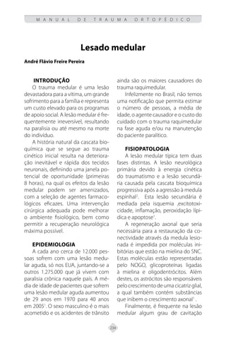 234
M A N U A L D E T R A U M A O R T O P É D I C O
Lesado medular
André Flávio Freire Pereira
INTRODUÇÃO
O trauma medular é uma lesão
devastadora para a vítima, um grande
sofrimento para a família e representa
um custo elevado para os programas
de apoio social. A lesão medular é fre-
quentemente irreversível, resultando
na paralisia ou até mesmo na morte
do indivíduo.
A história natural da cascata bio-
química que se segue ao trauma
cinético inicial resulta na deteriora-
ção inevitável e rápida dos tecidos
neuronais, definindo uma janela po-
tencial de oportunidade (primeiras
8 horas), na qual os efeitos da lesão
medular podem ser amenizados,
com a seleção de agentes farmaco-
lógicos eficazes. Uma intervenção
cirúrgica adequada pode melhorar
o ambiente fisiológico, bem como
permitir a recuperação neurológica
máxima possível.
EPIDEMIOLOGIA
A cada ano cerca de 12.000 pes-
soas sofrem com uma lesão medu-
lar aguda, só nos EUA, juntando-se a
outros 1.275.000 que já vivem com
paralisia crônica naquele país. A mé-
dia de idade de pacientes que sofrem
uma lesão medular aguda aumentou
de 29 anos em 1970 para 40 anos
em 20051
. O sexo masculino é o mais
acometido e os acidentes de trânsito
ainda são os maiores causadores do
trauma raquimedular.
Infelizmente no Brasil, não temos
uma notificação que permita estimar
o número de pessoas, a média de
idade, o agente causador e o custo do
cuidado com o trauma raquimedular
na fase aguda e/ou na manutenção
do paciente paralítico.
FISIOPATOLOGIA
A lesão medular típica tem duas
fases distintas. A lesão neurológica
primária devido à energia cinética
do traumatismo e a lesão secundá-
ria causada pela cascata bioquímica
progressiva após a agressão à medula
espinhal2
. Esta lesão secundária é
mediada pela isquemia ,excitotoxi-
cidade, inflamação, peroxidação lípi-
dica e apoptose1
.
A regeneração axonal que seria
necessária para a restauração da co-
nectividade através da medula lesio-
nada é impedida por moléculas ini-
bitórias que estão na mielina do SNC.
Estas moléculas estão representadas
pelo NOGO, glicoproteínas ligadas
à mielina e oligodentrócitos. Além
destes, os astrócitos são responsáveis
pelo crescimento de uma cicatriz glial,
a qual também contém substâncias
que inibem o crescimento axonal1
.
Finalmente, é frequente na lesão
medular algum grau de cavitação
 