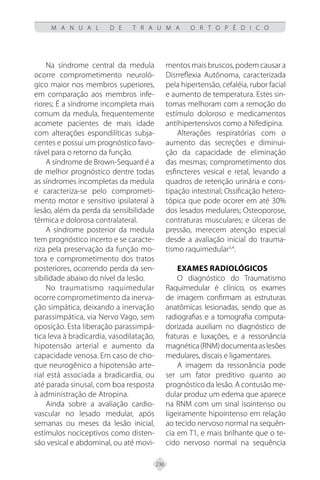 236
M A N U A L D E T R A U M A O R T O P É D I C O
Na síndrome central da medula
ocorre comprometimento neuroló-
gico maior nos membros superiores,
em comparação aos membros infe-
riores; É a síndrome incompleta mais
comum da medula, frequentemente
acomete pacientes de mais idade
com alterações espondilíticas subja-
centes e possui um prognóstico favo-
rável para o retorno da função.
A síndrome de Brown-Sequard é a
de melhor prognóstico dentre todas
as síndromes incompletas da medula
e caracteriza-se pelo comprometi-
mento motor e sensitivo ipsilateral à
lesão, além da perda da sensibilidade
térmica e dolorosa contralateral.
A síndrome posterior da medula
tem prognóstico incerto e se caracte-
riza pela preservação da função mo-
tora e comprometimento dos tratos
posteriores, ocorrendo perda da sen-
sibilidade abaixo do nível da lesão.
No traumatismo raquimedular
ocorre comprometimento da inerva-
ção simpática, deixando a inervação
parassimpática, via Nervo Vago, sem
oposição. Esta liberação parassimpá-
tica leva à bradicardia, vasodilatação,
hipotensão arterial e aumento da
capacidade venosa. Em caso de cho-
que neurogênico a hipotensão arte-
rial está associada a bradicardia, ou
até parada sinusal, com boa resposta
à administração de Atropina.
Ainda sobre a avaliação cardio-
vascular no lesado medular, após
semanas ou meses da lesão inicial,
estímulos nociceptivos como disten-
são vesical e abdominal, ou até movi-
mentos mais bruscos, podem causar a
Disrreflexia Autônoma, caracterizada
pela hipertensão, cefaléia, rubor facial
e aumento de temperatura. Estes sin-
tomas melhoram com a remoção do
estímulo doloroso e medicamentos
antihipertensivos como a Nifedipina.
Alterações respiratórias com o
aumento das secreções e diminui-
ção da capacidade de eliminação
das mesmas; comprometimento dos
esfincteres vesical e retal, levando a
quadros de retenção urinária e cons-
tipação intestinal; Ossificação hetero-
tópica que pode ocorer em até 30%
dos lesados medulares; Osteoporose,
contraturas musculares; e úlceras de
pressão, merecem atenção especial
desde a avaliação inicial do trauma-
tismo raquimedular3,4
.
EXAMES RADIOLÓGICOS
O diagnóstico do Traumatismo
Raquimedular é clínico, os exames
de imagem confirmam as estruturas
anatômicas lesionadas, sendo que as
radiografias e a tomografia computa-
dorizada auxiliam no diagnóstico de
fraturas e luxações, e a ressonância
magnética(RNM)documentaaslesões
medulares, discais e ligamentares.
A imagem da ressonância pode
ser um fator preditivo quanto ao
prognóstico da lesão. A contusão me-
dular produz um edema que aparece
na RNM com um sinal isointenso ou
ligeiramente hipointenso em relação
ao tecido nervoso normal na sequên-
cia em T1, e mais brilhante que o te-
cido nervoso normal na sequência
 