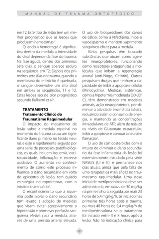237
M A N U A L D E T R A U M A O R T O P É D I C O
em T2. Este tipo de lesão tem um me-
lhor prognóstico que as lesões que
produzam hematomas5
.
Quando a hemorragia é significa-
tiva dentro da medula a intensidade
do sinal depende da fase do trauma;
Na fase aguda, dentro dos primeiros
sete dias, o sangue aparece escuro
na sequência em T2; Depois dos pri-
meiros sete dias do trauma, quando a
membrana do eritrócito é quebrada,
o sangue desenvolve um alto sinal
em ambas as sequências, T1 e T2.
Estas lesões são de pior prognóstico
segundo Kulkarni et al5
.
TRATAMENTO
Tratamento Clínico do
Traumatismo Raquimedular
O impacto do mecanismo de
lesão sobre a medula espinhal no
momento do trauma causa um signi-
ficante dano primário no tecido neu-
ral, e este é rapidamente seguido por
uma série de processos patofisiológi-
cos, os quais incluem isquemia, exci-
totoxicidade, inflamação e estresse
oxidativo. O aumento no conheci-
mento de como este processo in-
fluencia o dano secundário em volta
do epicentro da lesão, tem guiado
estratégias neuroprotetoras, com o
intuito de atenuá-lo1
.
O reconhecimento que a isque-
mia pode piorar o dano secundário
tem levado a adoção de medidas
que visam evitar agressivamente a
hipotensão e promover perfusão san-
guínea efetiva para a medula, atra-
vés de uma pressão arterial elevada.
O uso de bloqueadores dos canais
de cálcio, como a Nifedipina, inibe o
vasoespasmo e mantêm suprimento
sanguíneo eficaz para a medula.
Várias pesquisas têm buscado
substâncias que atuam como agen-
tes neuroprotetores, funcionando
como receptores antagonistas a mo-
léculas que inibam a regeneração
axonal (anti-Nogo, Cethrin). Outros
pesquisam drogas que tenham a ca-
pacidade de inibir a apoptose celular
(Minocyclina). Medidas sistêmicas,
como a hipotermia moderada (30-33o
C), têm demonstrado em modelos
animais, ação neuroprotetora, por di-
minuir a atividade enzimática básica,
reduzindo assim o consumo de ener-
gia, e mantendo as concentrações
intracelulares de ATP; além de reduzir
os níveis de Glutamato extracelular,
inibir a apoptose, e atenuar a neuroin-
flamação1
.
O uso de corticosteróides com o
intuito de diminuir o dano secundá-
rio da fase inflamatória da lesão foi
extensivamente estudado pela série
NASCIS (I,II e III), e permanece nos
dias atuais, ainda que pela falta de
uma terapêutica mais eficaz no trau-
matismo raquimedular. Uma dose
inicial de metilprednisolona deve ser
administrada, em bolus de 30 mg/kg
na primeira hora, seguida por mais 23
horas de 5,4 mg/kg/h, se iniciado nas
primeiras três horas após o trauma,
ou mais 48 horas de 5,4 mg/kg/h de
metilprednisolona se o tratamento
foi inciado entre 3 e 8 horas após a
lesão. Não há indicação clínica para
 