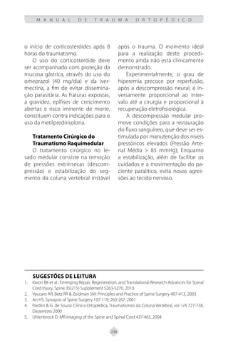 238
M A N U A L D E T R A U M A O R T O P É D I C O
o início de corticosteróides após 8
horas do traumatismo.
O uso do corticosteróide deve
ser acompanhado com proteção da
mucosa gástrica, através do uso do
omeprazol (40 mg/dia) e da iver-
mectina, a fim de evitar dissemina-
ção parasitária. As fraturas expostas,
a gravidez, epífises de crescimento
abertas e risco iminente de morte,
constituem contra indicações para o
uso da metilprednisolona.
Tratamento Cirúrgico do
Traumatismo Raquimedular
O tratamento cirúrgico no le-
sado medular consiste na remoção
de pressões extrínsecas (descom-
pressão) e estabilização do seg-
mento da coluna vertebral instável
após o trauma. O momento ideal
para a realização deste procedi-
mento ainda não está clínicamente
demonstrado.
Experimentalmente, o grau de
hiperemia precoce por reperfusão,
após a descompressão neural, é in-
versamente proporcional ao inter-
valo até a cirurgia e proporcional à
recuperação eletrofisiológica.
A descompressão medular pro-
move condições para a restauração
do fluxo sanguíneo, que deve ser es-
timulada por manutenção dos níveis
pressóricos elevados (Pressão Arte-
rial Média > 85 mmHg); Enquanto
a estabilização, além de facilitar os
cuidados e a movimentação do pa-
ciente paralítico, evita novas agres-
sões ao tecido nervoso.
SUGESTÕES DE LEITURA
Kwon BK et al.: Emerging Repair, Regeneration, and Translational Research Advances for Spinal
1.
Cord Injury, Spine 35(215) Supplement S263-S270, 2010
Vaccaro AR, Betz RR & Zeidman SM: Principles and Practice of Spine Surgery 407-413, 2003
2.
An HS: Synopsis of Spine Surgery 107-119; 263-267, 2001
3.
Pardini & G. de Souza: Clínica Ortopédica, Traumatismos da Coluna Vertebral, vol 1/4 727-738,
4.
Dezembro 2000
Uhlenbrock D: MR Imaging of the Spine and Spinal Cord 437-465, 2004
5.
 