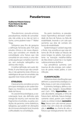 239
M A N U A L D E T R A U M A O R T O P É D I C O
Pseudartroses
Guilherme Pelosini Gaiarsa
Paulo Roberto dos Reis
Walter H. C. Targa
“Pseudartrose, pseudo-artrose,
pseudoartrose, retardo de consolida-
ção, não união, se eu não sei nem o
nome, como poderei tratar ? “ Walter
Targa.
Utilizamos para fins de pesquisa
a definição fornecida pelo FDA para
estudos clínicos e de novos disposi-
tivos, que considera um retardo de
consolidação uma fratura que não
consolida em seis meses, e uma não-
união aquela que completa nove me-
ses, sem evolução radiográfica nos
últimos três meses.
A melhor definição, sem autor de-
finido,“é uma fratura que não consoli-
dou e não apresenta sinais clínicos ou
radiológicos de que irá consolidar, não
aguarde nove meses antes de agir”
Etiologia:
Classicamente,considera-secomo
principais etiologias as de caráter bio-
lógico ou mecânico, ou seja, estabili-
dade da fratura.
As características biológicas, a vas-
cularização local, são definidos pela
energia do trauma, com necrose dos
fragmentos envolvidos, ou pelas con-
dições do paciente, como diabéticos,
tabagistas, que podem ter alterações
da microvascularização local, levando
a dificuldades na consolidação.
Da parte mecânica, as pseudar-
troses hipertróficas denotam mobili-
dade do foco de fratura, ou falta de
estabilidade, levando a um calo que
aumenta sua área de contato em
busca de estabilidade.
Epidemiologia é variável segundo
a fonte, mas acredita-se que seja em
torno de 5% de todas as fraturas de
ossos longos no adulto, mais preva-
lente na transição metáfise-diáfise
da tíbia distal e proximal, e na região
subtrocanteriana do fêmur.
Sua prevalência aumenta com
traumas de alta energia, com cober-
tura de partes moles pobre, e com
infecção.
CLASSIFICAÇÃO:
Utilizamos duas classificações que
definem a característica biológica e a
falha óssea, e com isto o tratamento.
A primeira, biológica, define a via-
bilidade das margens ósseas,Weber
and Cech 1976, hipertrófica, com
calo abundante, alargado, e linha de
fratura bem definida, fratura biologi-
camente viável, porem com imobili-
zação ou síntese instável, normotró-
fica, fratura com calo normal, pouco
visível, mas sem sinais de consolida-
ção, e atrófica, ou chama de vela, a
fratura que biologicamente não tem
 