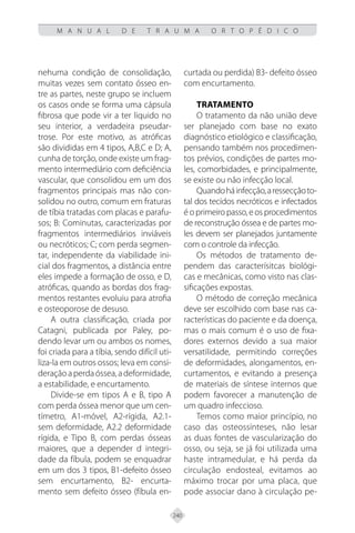 240
M A N U A L D E T R A U M A O R T O P É D I C O
nehuma condição de consolidação,
muitas vezes sem contato ósseo en-
tre as partes, neste grupo se incluem
os casos onde se forma uma cápsula
fibrosa que pode vir a ter liquido no
seu interior, a verdadeira pseudar-
trose. Por este motivo, as atróficas
são divididas em 4 tipos, A,B,C e D; A,
cunha de torção, onde existe um frag-
mento intermediário com deficiência
vascular, que consolidou em um dos
fragmentos principais mas não con-
solidou no outro, comum em fraturas
de tíbia tratadas com placas e parafu-
sos; B: Cominutas, caracterizadas por
fragmentos intermediários inviáveis
ou necróticos; C; com perda segmen-
tar, independente da viabilidade ini-
cial dos fragmentos, a distância entre
eles impede a formação de osso, e D,
atróficas, quando as bordas dos frag-
mentos restantes evoluiu para atrofia
e osteoporose de desuso.
A outra classificação, criada por
Catagni, publicada por Paley, po-
dendo levar um ou ambos os nomes,
foi criada para a tíbia, sendo difícil uti-
liza-la em outros ossos; leva em consi-
deraçãoaperdaóssea,adeformidade,
a estabilidade, e encurtamento.
Divide-se em tipos A e B, tipo A
com perda óssea menor que um cen-
tímetro, A1-móvel, A2-rígida, A2.1-
sem deformidade, A2.2 deformidade
rígida, e Tipo B, com perdas ósseas
maiores, que a depender d integri-
dade da fíbula, podem se enquadrar
em um dos 3 tipos, B1-defeito ósseo
sem encurtamento, B2- encurta-
mento sem defeito ósseo (fíbula en-
curtada ou perdida) B3- defeito ósseo
com encurtamento.
Tratamento
O tratamento da não união deve
ser planejado com base no exato
diagnóstico etiológico e classificação,
pensando também nos procedimen-
tos prévios, condições de partes mo-
les, comorbidades, e principalmente,
se existe ou não infecção local.
Quandoháinfecção,aressecçãoto-
tal dos tecidos necróticos e infectados
é o primeiro passo, e os procedimentos
de reconstrução óssea e de partes mo-
les devem ser planejados juntamente
com o controle da infecção.
Os métodos de tratamento de-
pendem das caracterísitcas biológi-
cas e mecânicas, como visto nas clas-
sificações expostas.
O método de correção mecânica
deve ser escolhido com base nas ca-
racterísticas do paciente e da doença,
mas o mais comum é o uso de fixa-
dores externos devido a sua maior
versatilidade, permitindo correções
de deformidades, alongamentos, en-
curtamentos, e evitando a presença
de materiais de síntese internos que
podem favorecer a manutenção de
um quadro infeccioso.
Temos como maior princípio, no
caso das osteossínteses, não lesar
as duas fontes de vascularização do
osso, ou seja, se já foi utilizada uma
haste intramedular, e há perda da
circulação endosteal, evitamos ao
máximo trocar por uma placa, que
pode associar dano à circulação pe-
 