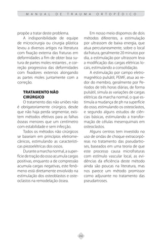 242
M A N U A L D E T R A U M A O R T O P É D I C O
propõe a tratar deste problema.
A indisponibilidade de equipe
de microcirurgia ou cirurgia plástica
levou a diversos artigos na literatura
com fixação externa das fraturas em
deformidades a fim de obter boa su-
tura de partes moles restantes , e cor-
reção progressiva das deformidades
com fixadores externos alongando
as partes moles juntamente com a
correção.
TRATAMENTO NÃO
CIRÚRGICO
O tratamento das não uniões não
é obrigatoriamente cirúrgico, desde
que não haja perda segmentar, exis-
tem métodos efetivos para as falhas
ósseas menores que um centímetro
com estabilidade e sem infecção.
Todos os métodos não cirúrgicos
se baseiam em princípios eletrome-
cânicos, estimulando as característi-
cas piezoelétricas dos ossos.
Durante a marcha normal, a super-
fíciedetraçãodoossoacumulacargas
positivas, enquanto a de compressão
acumula cargas negativas, este fenô-
meno está diretamente envolvido na
estimulação dos osteoblastos e oste-
oclastos na remodelação óssea.
Em nosso meio dispomos de dois
métodos diferentes, a estimulação
por ultrassom de baixa energia, que
atua percutaneamente, sobre o local
da fratura, geralmente 20 minutos por
dia, a estimulação por ultrassom leva
a modificação das cargas elétricas lo-
cais, estimulando a consolidação.
A estimulação por campo eletro-
magnético pulsátil, PEMF, atua ao re-
dor do membro, geralmente por Pe-
ríodos de três horas diárias, de forma
pulsátil, simula as variações de cargas
elétricas da marcha normal, o que es-
timula a mudança de ph na superfície
do osso, estimulando os osteoclastos,
e segundo alguns estudos de ciên-
cias básicas, estimulando a transfor-
mação de células mesenquimais em
osteoclastos.
Alguns centros tem investido no
uso de ondas de choque extracorpó-
reas no tratamento das pseudartro-
ses, baseados em uma teoria de que
este processo causa microfraturas
com estímulo vascular local, as evi-
dências da eficiência deste método
ainda são poucas na literatura, mas
nos parece um método promissor
como adjuvante no tratamento das
pseudartroses.
 