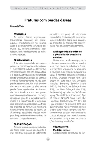 244
M A N U A L D E T R A U M A O R T O P É D I C O
Fraturas com perdas ósseas
Reinaldo Volpi
ETIOLOGIA
As perdas ósseas segmentares
traumáticas decorrem de perdas
agudas imediatamente no trauma,
após o debridamento cirúrgico pri-
mário ou, secundariamente, após
ressecção óssea decorrente de infec-
ção ou necrose.
EPIDEMIOLOGIA
A incidência anual de fraturas ex-
postas de ossos longos é estimada em
11.5por100.000individuos.Omembro
inferior responde por 40% delas. A tíbia
é o osso mais frequentemente afetado
sendo um dos mais difíceis de se tratar
e omais frequentemente lesado com
perdas segmentares. Em mais de 40%
das fraturas expostas da tíbia ocorre
perda óssea significativa . As fraturas
da perna tendem a ser mais graves
quando comparadas com as do braço
devido ao grau de lesões dos tecidos
moles e a frequência de lesões mús-
culo esqueléticas associadas. As fratu-
ras expostas do fêmur são incomuns,
habitualmente resultado de trauma de
alta energia associadas à lesões múlti-
plas, frequentemente cominutivas, ra-
ramente com perdas ósseas.
CLASSIFICAÇÃO
As fraturas com perda de substân-
cia óssea estão dentro das Gustilo III
mas constituem grupo de tratamento
específico, em geral, não abordado
nas revisões. O diferencial é o compor-
tamento da falha óssea, para as quais,
as propostas de tratamento conven-
cional não se aplicam isoladamente.
Avaliação inicial do dano e
a possibilidade de salvar o
membro
Os traumas de alta energia, parti-
cularmente nas extremidades inferio-
res e com perda de substância óssea,
representam um grande desafio para
o cirurgião. A decisão de amputar ou
salvar o membro gravemente lesado
é difícil. Diversos índices tem sido
propostos para guiar tais decisões:
Mangled Extremity Severity Score
(MESS); the Predictive Salvage Index
(PSI) ; the Limb Salvage Index (LSI) ;
the NerveInjury, Ischemia, Soft-Tissue
Injury, Skeletal Injury, Shock, and Age
of Patient (NISSSA) Score ; and the
Hannover Fracture Scale-97 (HFS-97)
. Sua utilidade, no entanto, tem sido
questionada e não devem ser o único
critério para indicar a amputação. Adi-
cionalmente, estudos indicam que os
custos, a longo prazo, são maiores nas
amputações do que nas reconstru-
ções dessas graves lesões .
TRATAMENTO
Medidas iniciais
A estabilização da fratura é de fun-
 