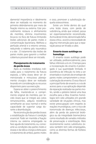 245
M A N U A L D E T R A U M A O R T O P É D I C O
damental importância e idealmente
deve ser realizada no momento do
primeiro debridamento por meio de
fixação interna ou externa. Este pro-
cedimento restaura o alinhamento
do membro, elimina movimentos
bruscos no foco de fratura limitando
lesões adicionais de partes moles e
contaminação bacteriana. Melhora a
perfusão arterial e o retorno venoso,
reduzindo o edema pós traumático
e a dor . O tratamento das lesões de
partes moles para garantir a melhor
cobertura possível deve ser iniciado.
Planejamento do tratamento
da perda óssea
Após as medidas imediatas indi-
cadas para o tratamento da fratura
exposta, a falha óssea deve ser di-
mensionada e minucioso planeja-
mento cirurgico deve ser realizado
levando em consideração os recursos
disponíveis para sua execução.
Espera-se obter o preenchimento
da falha, mantendo-se o compri-
mento original do membro, por te-
cido ósseo que se integre aos cotos
remanescentes, adquira resistência
semelhante ao osso normal e tenha
capacidade de suportar carga du-
rante a deambulação.
Nareconstruçãodasperdasósseas
a estabilização da fratura é condição
essencial. Pode ser mantida a fixação
interna ou externa empregada na
fase aguda do tratamento, ou, conso-
ante as condições das partes moles e
ósseas e da tática cirúrgica eleita para
o tratamento de ambos, partes moles
e osso, promover a substituição da-
quela osteossíntese.
Existe um limite dentro do qual
uma lesão óssea, com perda de
substância, ainda que estável, possa
ser espontaneamente reconstituída.
Acima deste limite, denominado falha
óssea crítica , ocorre a necessidade de
alguma intervenção para que a repa-
ração possa ser levada a cabo.
Enxerto ósseo autólogo ou
homológo
O enxerto osseo autólogo pode
ser utilizado, preferencialmente, para
falhas inferiores a 6 cm. O tempo para
a incorporação do enxerto é prolon-
gado e sua quantidade limitada. A
ocorrência de infecção no leito a ser
enxertado e cicatrizes do envelope de
partes moles comprometem a revas-
cularização do enxerto. O osso ilíaco é
a principal fonte de enxerto e a via de
acesso para a sua aplicação depende
da reparação realizada nas partes mo-
les, sendo a póstero lateral uma boa
escolha para a tíbia. Enxertos homó-
logos tem sido utilizados em grande
variedade de situações clínicas, mas
existe preocupação com respeito às
reações imunológicas, com o risco de
transmissão de doenças infecciosas,
além da perda do potencial bioló-
gico ou da integridade biomecânica
como resultado de variados métodos
de preservação e esterilização. Mais
recentemente outros substitutos ós-
seos também tem sido empregados,
como as distintas formas de fosfatos
de cálcio.
 