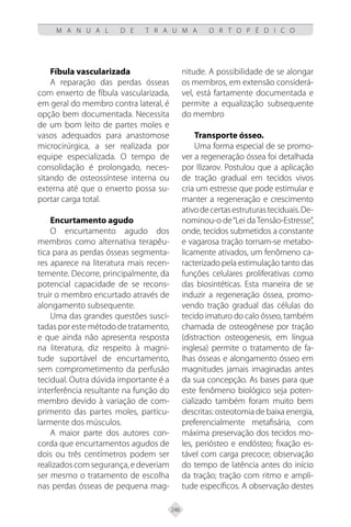 246
M A N U A L D E T R A U M A O R T O P É D I C O
Fíbula vascularizada
A reparação das perdas ósseas
com enxerto de fíbula vascularizada,
em geral do membro contra lateral, é
opção bem documentada. Necessita
de um bom leito de partes moles e
vasos adequados para anastomose
microcirúrgica, a ser realizada por
equipe especializada. O tempo de
consolidação é prolongado, neces-
sitando de osteossíntese interna ou
externa até que o enxerto possa su-
portar carga total.
Encurtamento agudo
O encurtamento agudo dos
membros como alternativa terapêu-
tica para as perdas ósseas segmenta-
res aparece na literatura mais recen-
temente. Decorre, principalmente, da
potencial capacidade de se recons-
truir o membro encurtado através de
alongamento subsequente.
Uma das grandes questões susci-
tadas por este método de tratamento,
e que ainda não apresenta resposta
na literatura, diz respeito à magni-
tude suportável de encurtamento,
sem comprometimento da perfusão
tecidual. Outra dúvida importante é a
interferência resultante na função do
membro devido à variação de com-
primento das partes moles, particu-
larmente dos músculos.
A maior parte dos autores con-
corda que encurtamentos agudos de
dois ou três centímetros podem ser
realizados com segurança, e deveriam
ser mesmo o tratamento de escolha
nas perdas ósseas de pequena mag-
nitude. A possibilidade de se alongar
os membros, em extensão considerá-
vel, está fartamente documentada e
permite a equalização subsequente
do membro
Transporte ósseo.
Uma forma especial de se promo-
ver a regeneração óssea foi detalhada
por Ilizarov. Postulou que a aplicação
de tração gradual em tecidos vivos
cria um estresse que pode estimular e
manter a regeneração e crescimento
ativodecertasestruturasteciduais.De-
nominou-o de“Lei daTensão-Estresse”,
onde, tecidos submetidos a constante
e vagarosa tração tornam-se metabo-
licamente ativados, um fenômeno ca-
racterizado pela estimulação tanto das
funções celulares proliferativas como
das biosintéticas. Esta maneira de se
induzir a regeneração óssea, promo-
vendo tração gradual das células do
tecido imaturo do calo ósseo, também
chamada de osteogênese por tração
(distraction osteogenesis, em língua
inglesa) permite o tratamento de fa-
lhas ósseas e alongamento ósseo em
magnitudes jamais imaginadas antes
da sua concepção. As bases para que
este fenômeno biológico seja poten-
cializado também foram muito bem
descritas: osteotomia de baixa energia,
preferencialmente metafisária, com
máxima preservação dos tecidos mo-
les, periósteo e endósteo; fixação es-
tável com carga precoce; observação
do tempo de latência antes do início
da tração; tração com ritmo e ampli-
tude específicos. A observação destes
 