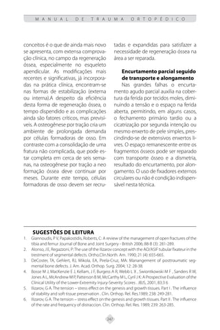 247
M A N U A L D E T R A U M A O R T O P É D I C O
conceitos é o que de ainda mais novo
se apresenta, com extensa comprova-
ção clínica, no campo da regeneração
óssea, especialmente no esqueleto
apendicular. As modificações mais
recentes e significativas, já incorpora-
das na prática clínica, encontram-se
nas formas de estabilização (externa
ou interna).A despeito da eficiência
desta forma de regeneração óssea, o
tempo dispendido e as complicações
ainda são fatores críticos, mas previsí-
veis. A osteogênese por tração cria um
ambiente de prolongada demanda
por células formadoras de osso. Em
contraste com a consolidação de uma
fratura não complicada, que pode es-
tar completa em cerca de seis sema-
nas, na osteogênese por tração a neo
formação óssea deve continuar por
meses. Durante este tempo, células
formadoras de osso devem ser recru-
tadas e expandidas para satisfazer a
necessidade de regeneração óssea na
área a ser reparada.
Encurtamento parcial seguido
de transporte e alongamento
Nas grandes falhas o encurta-
mento agudo parcial auxilia na cober-
tura da ferida por tecidos moles, dimi-
nuindo a tensão e o espaço na ferida
aberta, permitindo, em alguns casos,
o fechamento primário tardio ou a
cicatrização por segunda intenção ou
mesmo enxerto de pele simples, pres-
cindindo-se de extensivos enxertos li-
vres. O espaço remanescente entre os
fragmentos ósseos pode ser reparado
com transporte ósseo e a dismetria,
resultado do encurtamento, por alon-
gamento. O uso de fixadores externos
circulares ou não é condição indispen-
sável nesta técnica.
SUGESTÕES DE LEITURA
Giannoudis, P V, Papakostidis, Roberts, C: A review of the management of open fractures of the
1.
tibia and femur Journal of Bone and Joint Surgery - British 2006; 88-B (3): 281-289.
Alonso, J E, Regazzoni, P:The use of the Ilizarov concept with the AO/ASIF tubular fixateur in the
2.
trestment of segmental defects. Ortho.Clin.North. Am. 1990; 21 (4): 655-665.
DeCoster, TA, Gehlert, RJ, Mikola, EA, Pirela-Cruz, MA: Manangement of posttraumatic seg-
3.
mental bone defects. J. Am. Acad. Orthop. Surg. 2004; 12: 28-38.
Bosse M J, MacKenzie E J, Kellam, J F, Burgess A R, Webb L X , Swiontkowski M F , Sanders R W,
4.
Jones A L, McAndrew M P, Patterson B M, McCarthy M L, Cyril J K: A Prospective Evaluation of the
Clínical Utility of the Lower-Extremity Injury-Severity Scores . JBJS, 2001, 83:3 6
Ilizarov, G A. The tension – stress effect on the genesis and growth tissues. Part I . The influence
5.
of stability and soft tissue preservation . Clin. Orthop. Rel. Res.1989; 238: 249-281.
Ilizarov, G A. The tension – stress effect on the genesis and growth tissues. Part II . The influence
6.
of the rate and frequency of distraccion. Clin. Orthop. Rel. Res. 1989; 239: 263-285.
 
