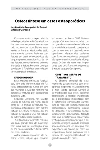 248
M A N U A L D E T R A U M A O R T O P É D I C O
Osteossíntese em ossos osteoporóticos
Ney Coutinho Pecegueiro do Amaral
Vincenzo Giordano
Com o aumento da expectativa de
vida da população, as lesões relaciona-
das com a osteoporose têm aumen-
tado no mundo todo. Dentre essas
lesões, as fraturas relacionadas estão
entre as mais comuns. Pacientes com
fraturas em ossos osteoporóticos são
os que apresentam maior risco de no-
vas fraturas, comumente no primeiro
ano após a fratura. Portanto, doenças
que levam à fragilidade óssea devem
ser investigadas e tratadas.
Epidemiologia
Essas fraturas, em ossos fragiliza-
dos, têm sido denominadas de fra-
turas osteoporóticas. Cerca de 50%
das mulheres e 30% dos homens vão
apresentar fraturas por osteoporose
durante a vida.
Segundo Linvelline, nos Estados
Unidos da América do Norte, ocorre
cêrca de 1,5 milhão de fraturas rela-
cionadas à osteoporose, com 700 mil
fraturas de coluna vertebral, 300 mil
fraturas de quadril e 250 mil fraturas
da extremidade distal do rádio.
A osteoporose acomete mais os-
sos com grande área de superfície,
com uma taxa de reabsorção anual
de 8% nos ossos trabeculares e 0,5%
nos ossos corticais.
As fraturas osteoporóticas são de-
finidas como fraturas que ocorrem
em ossos com baixa DMO. Fraturas
osteoporóticas estão associadas com
um grande aumento da morbidade e
da mortalidade quando comparadas
com as mesmas em osso não oste-
oporóticos. Metade dos pacientes
com fratura osteoporótica de quadril
vão apresentar incapacidade a longo
prazo. O fator de risco mais impor-
tante para uma fratura osteoporótica
é fratura osteoporótica prévia.
Objetivos gerais de
tratamento
O objetivo principal do trata-
mento do paciente idoso com oste-
oporose é o pronto restabelecimento
o mais rápido possível. Devido às
co-morbidades que esses pacientes
apresentam a fixação inadequada
ou a prolongada imobilização com
o tratamento conservador aumen-
tam os riscos de tromboembolismo,
complicações pulmonares, úlceras
de decúbito e deterioração muscu-
loesquelética generalizada, fazendo
com que o tratamento conservador
tenha poucas indicações e que o tra-
tamento cirúrgico, quando indicado,
seja realizado por um cirurgião com
experiência na fixação de ossos os-
teoporóticos. Como podemos ver, o
tratamento cirúrgico está indicado na
grande maioria dos casos.
 
