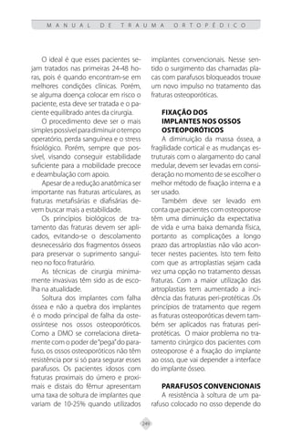 249
M A N U A L D E T R A U M A O R T O P É D I C O
O ideal é que esses pacientes se-
jam tratados nas primeiras 24-48 ho-
ras, pois é quando encontram-se em
melhores condições clínicas. Porém,
se alguma doença colocar em risco o
paciente, esta deve ser tratada e o pa-
ciente equilibrado antes da cirurgia.
O procedimento deve ser o mais
simplespossívelparadiminuirotempo
operatório, perda sanguínea e o stress
fisiológico. Porém, sempre que pos-
sível, visando conseguir estabilidade
suficiente para a mobilidade precoce
e deambulação com apoio.
Apesar de a redução anatômica ser
importante nas fraturas articulares, as
fraturas metafisárias e diafisárias de-
vem buscar mais a estabilidade.
Os princípios biológicos de tra-
tamento das fraturas devem ser apli-
cados, evitando-se o descolamento
desnecessário dos fragmentos ósseos
para preservar o suprimento sanguí-
neo no foco fraturário.
As técnicas de cirurgia minima-
mente invasivas têm sido as de esco-
lha na atualidade.
Soltura dos implantes com falha
óssea e não a quebra dos implantes
é o modo principal de falha da oste-
ossíntese nos ossos osteoporóticos.
Como a DMO se correlaciona direta-
mente com o poder de“pega”do para-
fuso, os ossos osteoporóticos não têm
resistência por si só para segurar esses
parafusos. Os pacientes idosos com
fraturas proximais do úmero e proxi-
mais e distais do fêmur apresentam
uma taxa de soltura de implantes que
variam de 10-25% quando utilizados
implantes convencionais. Nesse sen-
tido o surgimento das chamadas pla-
cas com parafusos bloqueados trouxe
um novo impulso no tratamento das
fraturas osteoporóticas.
Fixação dos
implantes nos ossos
osteoporóticos
A diminuição da massa óssea, a
fragilidade cortical e as mudanças es-
truturais com o alargamento do canal
medular, devem ser levadas em consi-
deração no momento de se escolher o
melhor método de fixação interna e a
ser usado.
Também deve ser levado em
conta que pacientes com osteoporose
têm uma diminuição da expectativa
de vida e uma baixa demanda física,
portanto as complicações a longo
prazo das artroplastias não vão acon-
tecer nestes pacientes. Isto tem feito
com que as artroplastias sejam cada
vez uma opção no tratamento dessas
fraturas. Com a maior utilização das
artroplastias tem aumentado a inci-
dência das fraturas peri-protéticas .Os
princípios de tratamento que regem
as fraturas osteoporóticas devem tam-
bém ser aplicados nas fraturas peri-
protéticas. O maior problema no tra-
tamento cirúrgico dos pacientes com
osteoporose é a fixação do implante
ao osso, que vai depender a interface
do implante ósseo.
Parafusos convencionais
A resistência à soltura de um pa-
rafuso colocado no osso depende do
 