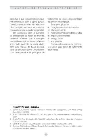 253
M A N U A L D E T R A U M A O R T O P É D I C O
cognitivo o que torna difícil consegui-
rem deambular com o apoio parcial,
fazendo-se necessária a retirada com-
pleta do apoio até que a fratura esteja
em condições de suportar carga total.
Em conclusão, com o aumento
da osteoporose ao redor do mundo,
devemos acreditar que a osteopo-
rose será uma epidemia nos próximos
anos. Todo paciente de meia idade,
com uma fratura de baixa energia,
deve ser encarado como um paciente
com osteoporose e os princípios de
tratamento de ossos osteoporóticos
devem ser empregados.
Esses princípios são:
cirurgia minimamente invasiva.
a)
placas em ponte
b)
hastes intramedulares bloqueadas
c)
impacção controlada
d)
reforço ósseo
e)
artroplastias
f)
Por fim, o tratamento da osteopo-
rose deve fazer parte do tratamento
das fraturas.
SUGESTÕES DE LEITURA.
Cornell C.N., Internal Fracture Fixation in Patients with Osteoporosis. J.Am Acad Orthop
1.
Surg.2003;11:109-119
Ruedi T.P.,Burckley R.E e Moran C.G. AO Principles of Fracture Management. AO publishing
2.
2007.
Smith W.R., Ziran B.H., Anglen J.O., Stahel P.F. Lockin Plates: Tip an Tircks, J.Bone Joint Surg Am.
3.
2007; 89 2298-2307.
Schmidt A,H, Teague D,C, Orthopaedic Knowledge Update-trauma.AAOS – 2010.
4.
Bucholz . R.W, Heckman J.D,Court-Brown C, Rockwood and Green`s, Fractures in Adults, Lippin-
5.
cott Williams &Wilkins 2006;613
 
