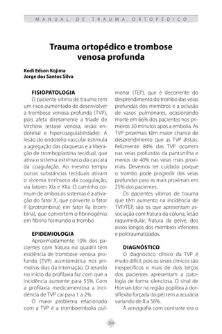 254
M A N U A L D E T R A U M A O R T O P É D I C O
Trauma ortopédico e trombose
venosa profunda
Kodi Edson Kojima
Jorge dos Santos Silva
Fisiopatologia
O paciente vítima de trauma tem
um risco aumentado de desenvolver
a trombose venosa profunda (TVP),
pois afeta diretamente a tríade de
Virchow (estase venosa, lesão en-
dotelial e hipercoagulabilidade). A
lesão do endotélio vascular estimula
a agregação das plaquetas e a libera-
ção de tromboplastina tecidual, que
ativa o sistema extrínseco da cascata
da coagulação. Ao mesmo tempo
outras substâncias teciduais ativam
o sistema intrínseco da coagulação,
via fatores XIa e XIIa. O caminho co-
mum de ambos os sistemas é a ativa-
ção do fator X, que converte o fator
II (protrombina) em fator IIa (trom-
bina), que convertem o fibrinogênio
em fibrina formando o trombo.
Epidemiologia
Aproximadamente 10% dos pa-
cientes com fratura no quadril têm
evidência de trombose venosa pro-
funda (TVP) assintomática nos pri-
meiros dias da internação. O retardo
no início da profilaxia faz com que a
incidência aumente para 55%. Com
a profilaxia medicamentosa a inci-
dência de TVP cai para 1 a 2%.
O maior problema relacionado
com a TVP é a tromboembolia pul-
monar (TEP), que é decorrente do
desprendimento do trombo das veias
profundas dos membros e a oclusão
de vasos pulmonares, ocasionando
morte em 66% dos pacientes nos pri-
meiros 30 minutos após a embolia. As
TVP proximais têm maior chance de
desprendimento que as TVP distais.
Felizmente 84% das TVP ocorrem
nas veias profundas da panturrilha e
menos de 40% nas veias mais proxi-
mais. Devemos ter cuidado porque
o trombo pode progredir das veias
profundas para as mais proximais em
25% dos pacientes.
Os pacientes vítimas de trauma
que têm aumento na incidência de
TVP/TEP, são os que apresentam as-
sociação com fratura da coluna, lesão
raquimedular, fratura da pelve, dos
ossos longos dos membros inferiores
e politraumatizados.
Diagnóstico
O diagnóstico clínico da TVP é
muito difícil, pois os sinais clínicos são
inespecíficos e mais de dois terços
dos pacientes apresentam a pato-
logia de forma silenciosa. O sinal de
Homan (dor na região poplítea à dor-
siflexão forçada do pé) tem a acurácia
variando de 8 a 56%.
A venografia com contraste era o
 
