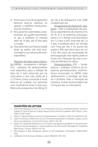 256
M A N U A L D E T R A U M A O R T O P É D I C O
Assim que o risco de sangramento
e)
diminuir, deve-se substituir ou
agregar a profilaxia medicamen-
tosa ao mecânico.
Para pacientes submetidos a oste-
f)
ossíntese do quadril recomenda-
se que a profilaxia se estenda
além de 10 dias, até 35 dias após
a cirurgia.
Para pacientes com fratura isolada
g)
distal ao joelho não está reco-
mendado o uso rotineiro de trom-
boprofilaxia.
Heparina de baixo peso molecu-
lar (HBPM) - enoxiparina e deltapa-
rina - polímero de polissacarídeos
mais específicos para a inibição do
fator Xa. É bem absorvida por via
subcutânea e tem vida média de 3
a 12 horas. Como a excreção é renal,
deve-se ter cuidado nos pacientes
com insuficiência renal. A dose pro-
filática da enoxiparina é de 40mg SC
por dia e da deltaparina é de 5.000
unidades por dia.
Antagonistas da vitamina K - war-
farina - inibe a carboxilação das pro-
teínas dependentes da vitamina K (II,
VII, IX, X) e as proteínas anticoagu-
lantes C e S. Atinge nível plasmático
em 1,5 hora e tem meia-vida de 2 a
3 dias. A profilaxia deve ser iniciada
com 5mg por dia, e no quarto dia
avaliar o INR, que deve estar em 2,5
± 0,5. Nos casos de necessidade de
anticoagulação mais rápida, pode se
iniciar com 10mg por dia, mas o con-
trole do INR deve ser diário.
Pentassacarídeos (PS) - fonda-
parinux - análogos sintéticos da se-
quência pentassacarídica antitrom-
bínica encontrada na HBPM. Inibe
seletivamente a atividade do fator
Xa e também inibe a formação de
trombina. A dose recomendada é de
2,5mg por dia, via subcutânea.
SUGESTÕES DE LEITURA
Geerts WH, Bergqvist D, Pineo GF, et al. Preventions of venous thromboembolism: American
1.
College of Chest Physicians Evidence-Based Clínical Practice Guidelines (8th Edition). Chest.
2008; 133:381S-453S.
Kearon C. Natural history of venous thromboembolism. Circulation. 2003;107 (Supll23):22I-30I.
2.
Caprini JA, Arcelus JI, Maksimovic D, et al. Thrombosis prophylaxis in orthpedic surgery: current
3.
clínical considerations. J South Ortho Assoc. 2002;11:190-196.
Rogers FB, Cipolle MD, Velmahos G, et al. Practice management guidelines for the prevention
4.
of venous thromboembolism in trauma patients: the EAST Practice Management Guidelines
Work Group. J Trauma. 2002;53:142-164.
Wile-Jorgeson P. New therapeutic options in DVT prophylaxis. Orthopedics. 2000;23:S639-
5.
S642.
Goldharber SZ. Pulmonary embolism. Lancet. 2004;363:1295-1305.
6.
 