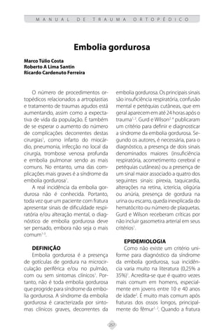 257
M A N U A L D E T R A U M A O R T O P É D I C O
Embolia gordurosa
Marco Túlio Costa
Roberto A Lima Santin
Ricardo Cardenuto Ferreira
O número de procedimentos or-
topédicos relacionados a artroplastias
e tratamento de traumas agudos está
aumentando, assim como a expecta-
tiva de vida da população. É também
de se esperar o aumento do número
de complicações decorrentes destas
cirurgias1
, como infarto do miocár-
dio, pneumonia, infecção no local da
cirurgia, trombose venosa profunda
e embolia pulmonar sendo as mais
comuns. No entanto, uma das com-
plicações mais graves é a síndrome da
embolia gordurosa1
.
A real incidência da embolia gor-
durosa não é conhecida. Portanto,
toda vez que um paciente com fratura
apresentar sinais de dificuldade respi-
ratória e/ou alteração mental, o diag-
nóstico de embolia gordurosa deve
ser pensado, embora não seja o mais
comum1-3
.
Definição
Embolia gordurosa é a presença
de gotículas de gordura na microcir-
culação periférica e/ou no pulmão,
com ou sem sintomas clínicos1
. Por-
tanto, não é toda embolia gordurosa
que progride para síndrome da embo-
lia gordurosa. A síndrome da embolia
gordurosa é caracterizada por sinto-
mas clínicos graves, decorrentes da
embolia gordurosa. Os principais sinais
são insuficiência respiratória, confusão
mental e petéquias cutâneas, que em
geralaparecemematé24horasapóso
trauma1, 2
. Gurd e Wilson2, 4
publicaram
um critério para definir e diagnosticar
a síndrome da embolia gordurosa. Se-
gundo os autores, é necessária, para o
diagnóstico, a presença de dois sinais
denominados maiores (insuficiência
respiratória, acometimento cerebral e
petéquias cutâneas) ou a presença de
um sinal maior associado a quatro dos
seguintes sinais: pirexia, taquicardia,
alterações na retina, icterícia, oligúria
ou anúria, presença de gordura na
urina ou escarro, queda inexplicada do
hematócrito ou número de plaquetas.
Gurd e Wilson receberam críticas por
não incluir gasometira arterial em seus
critérios1
.
Epidemiologia
Como não existe um critério uni-
forme para diagnóstico da síndrome
da embolia gordurosa, sua incidên-
cia varia muito na literatura (0,25% a
35%)1
. Acredita-se que é quatro vezes
mais comum em homens, especial-
mente em jovens entre 10 e 40 anos
de idade2
. É muito mais comum após
fraturas dos ossos longos, principal-
mente do fêmur1, 2
. Quando a fratura
 
