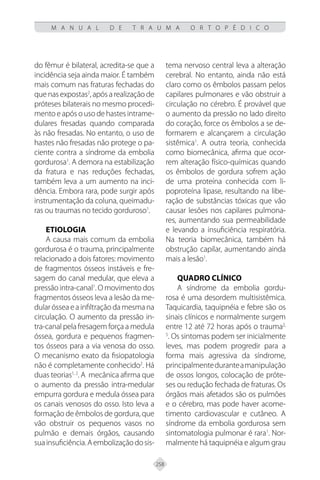 258
M A N U A L D E T R A U M A O R T O P É D I C O
do fêmur é bilateral, acredita-se que a
incidência seja ainda maior. É também
mais comum nas fraturas fechadas do
que nas expostas2
, após a realização de
próteses bilaterais no mesmo procedi-
mento e após o uso de hastes intrame-
dulares fresadas quando comparada
às não fresadas. No entanto, o uso de
hastes não fresadas não protege o pa-
ciente contra a síndrome da embolia
gordurosa1
. A demora na estabilização
da fratura e nas reduções fechadas,
também leva a um aumento na inci-
dência. Embora rara, pode surgir após
instrumentação da coluna, queimadu-
ras ou traumas no tecido gorduroso1
.
Etiologia
A causa mais comum da embolia
gordurosa é o trauma, principalmente
relacionado a dois fatores: movimento
de fragmentos ósseos instáveis e fre-
sagem do canal medular, que eleva a
pressão intra-canal1
. O movimento dos
fragmentos ósseos leva a lesão da me-
dularósseaeainfiltraçãodamesmana
circulação. O aumento da pressão in-
tra-canal pela fresagem força a medula
óssea, gordura e pequenos fragmen-
tos ósseos para a via venosa do osso.
O mecanismo exato da fisiopatologia
não é completamente conhecido2
. Há
duas teorias1, 2
. A mecânica afirma que
o aumento da pressão intra-medular
empurra gordura e medula óssea para
os canais venosos do osso. Isto leva a
formação de êmbolos de gordura, que
vão obstruir os pequenos vasos no
pulmão e demais órgãos, causando
suainsuficiência.Aembolizaçãodosis-
tema nervoso central leva a alteração
cerebral. No entanto, ainda não está
claro como os êmbolos passam pelos
capilares pulmonares e vão obstruir a
circulação no cérebro. É provável que
o aumento da pressão no lado direito
do coração, force os êmbolos a se de-
formarem e alcançarem a circulação
sistêmica1
. A outra teoria, conhecida
como biomecânica, afirma que ocor-
rem alteração físico-químicas quando
os êmbolos de gordura sofrem ação
de uma proteína conhecida com li-
poproteína lipase, resultando na libe-
ração de substâncias tóxicas que vão
causar lesões nos capilares pulmona-
res, aumentando sua permeabilidade
e levando a insuficiência respiratória.
Na teoria biomecânica, também há
obstrução capilar, aumentando ainda
mais a lesão1
.
Quadro Clínico
A síndrome da embolia gordu-
rosa é uma desordem multisistêmica.
Taquicardia, taquipnéia e febre são os
sinais clínicos e normalmente surgem
entre 12 até 72 horas após o trauma2,
5
. Os sintomas podem ser inicialmente
leves, mas podem progredir para a
forma mais agressiva da síndrome,
principalmenteduranteamanipulação
de ossos longos, colocação de próte-
ses ou redução fechada de fraturas. Os
órgãos mais afetados são os pulmões
e o cérebro, mas pode haver acome-
timento cardiovascular e cutâneo. A
síndrome da embolia gordurosa sem
sintomatologia pulmonar é rara1
. Nor-
malmente há taquipnéia e algum grau
 