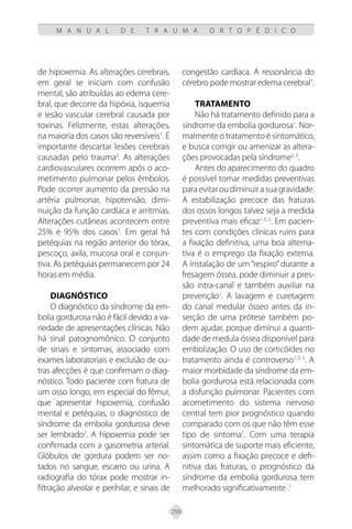 259
M A N U A L D E T R A U M A O R T O P É D I C O
de hipoxemia. As alterações cerebrais,
em geral se iniciam com confusão
mental, são atribuídas ao edema cere-
bral, que decorre da hipóxia, isquemia
e lesão vascular cerebral causada por
toxinas. Felizmente, estas alterações,
na maioria dos casos são reversíveis1
. É
importante descartar lesões cerebrais
causadas pelo trauma2
. As alterações
cardiovasculares ocorrem após o aco-
metimento pulmonar pelos êmbolos.
Pode ocorrer aumento da pressão na
artéria pulmonar, hipotensão, dimi-
nuição da função cardíaca e arritmias.
Alterações cutâneas acontecem entre
25% e 95% dos casos1
. Em geral há
petéquias na região anterior do tórax,
pescoço, axila, mucosa oral e conjun-
tiva. As petéquias permanecem por 24
horas em média.
Diagnóstico
O diagnóstico da síndrome da em-
bolia gordurosa não é fácil devido a va-
riedade de apresentações clínicas. Não
há sinal patognomônico. O conjunto
de sinais e sintomas, associado com
exames laboratoriais e exclusão de ou-
tras afecções é que confirmam o diag-
nóstico. Todo paciente com fratura de
um osso longo, em especial do fêmur,
que apresentar hipoxemia, confusão
mental e petéquias, o diagnóstico de
síndrome da embolia gordurosa deve
ser lembrado2
. A hipoxemia pode ser
confirmada com a gasometria arterial.
Glóbulos de gordura podem ser no-
tados no sangue, escarro ou urina. A
radiografia do tórax pode mostrar in-
filtração alveolar e perihilar, e sinais de
congestão cardíaca. A ressonância do
cérebro pode mostrar edema cerebral1
.
Tratamento
Não há tratamento definido para a
síndrome da embolia gordurosa1
. Nor-
malmente o tratamento é sintomático,
e busca corrigir ou amenizar as altera-
ções provocadas pela síndrome2, 3
.
Antes do aparecimento do quadro
é possível tomar medidas preventivas
paraevitaroudiminuirasuagravidade.
A estabilização precoce das fraturas
dos ossos longos talvez seja a medida
preventiva mais eficaz1-3, 5
. Em pacien-
tes com condições clínicas ruins para
a fixação definitiva, uma boa alterna-
tiva é o emprego da fixação externa.
A instalação de um “respiro” durante a
fresagem óssea, pode diminuir a pres-
são intra-canal e também auxiliar na
prevenção1
. A lavagem e curetagem
do canal medular ósseo antes da in-
serção de uma prótese também po-
dem ajudar, porque diminui a quanti-
dade de medula óssea disponível para
embolização. O uso de corticóides no
tratamento ainda é controverso1-3, 5
. A
maior morbidade da síndrome da em-
bolia gordurosa está relacionada com
a disfunção pulmonar. Pacientes com
acometimento do sistema nervoso
central tem pior prognóstico quando
comparado com os que não têm esse
tipo de sintoma1
. Com uma terapia
sintomática de suporte mais eficiente,
assim como a fixação precoce e defi-
nitiva das fraturas, o prognóstico da
síndrome da embolia gordurosa tem
melhorado significativamente .1
 