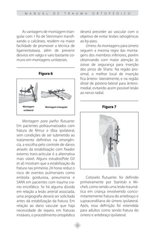 26
M A N U A L D E T R A U M A O R T O P É D I C O
As vantagens de montagem trian-
gular com 1 fio de Steinmann transfi-
xando o calcâneo, residem na maior
facilidade de promover a técnica de
ligamentotaxia, além de prevenir
desvios em valgo e varo bastante co-
muns em montagens unilaterais.
Figura 6
Montagem
unilateral
Montagem triangular
Montagem para joelho flutuante:
Em pacientes politaumatizados com
fratura de fêmur e tíbia ipsilateral,
sem condições de ser submetido ao
tratamento definitivo na emergên-
cia, a escolha pelo controle de danos
através da estabilização com fixador
externo trans-articular é a alternativa
mais viável. Alguns estudos(Pole GV
et al) mostram que a estabilização da
fratura nas primeiras 24 horas reduz o
risco de eventos pulmonares como
embolia gordurosa, pneumonia e
SARA em pacientes com trauma cra-
nio encefálico. Se há alguma dúvida
em relação a lesão arterial associada,
uma angiografia deverá ser solicitada
antes da estabilização da fratura. Em
relação ao dano vascular que haja
necessidade de reparo, em fraturas
instáveis, o procedimento ortopédico
deverá preceder ao vascular com o
objetivo de evitar lesões iatrogênicas
ao by-pass.
Úmero: As montagens para úmero
seguem a mesma regra das monta-
gens dos membros inferiores, porém
observando com maior atenção às
zonas de segurança para inserção
dos pinos de Shanz. Na região pro-
ximal, o melhor local de inserção
fica ântero- lateralmente, e na região
distal de póstero-lateral para ântero-
medial, evitando assim possível lesão
ao nervo radial.
Figura 7
Cotovelo flutuante: foi definido
primeiramente por Stanitski e Mi-
cheli, como sendo uma lesão traumá-
tica em criança envolvendo conco-
mitantemente fratura do antebraço e
supracondiliana do úmero ipsilateral.
Após, essa definição foi estendida
para adultos como sendo fratura do
úmero e antebraço ipsilateral.
 