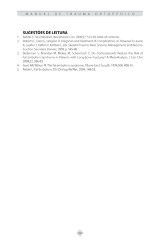 260
M A N U A L D E T R A U M A O R T O P É D I C O
SUGESTÕES DE LEITURA
Akhtar S. Fat embolism. Anesthesiol. Clin. 2009;27: 533-50, table of contents.
1.
Roberts C, Gleis G, Seligson D. Diagnosis and Treatment of Complications. In: Browner B, Levine
2.
A, Jupiter J, Trafton P, Krettek C, eds. Skeletal Trauma: Basic Science, Manegement, and Recons-
truction: Saunders Elsevier, 2009: p. 545-88.
Bederman S, Bhandari M, Mckee M, Schemitsch E. Do Corticosteroids Reduce the Risk of
3.
Fat Embolism Syndrome in Patients with Long-bone Fractures? A Meta-Analysis. J Can Chir.
2009;52: 386-93.
Gurd AR, Wilson RI. The fat embolism syndrome. J Bone Joint Surg Br. 1974;56B: 408-16.
4.
Peltier L. Fat Embolism. Clin Orthop Rel Res. 2004: 148-53.
5.
 