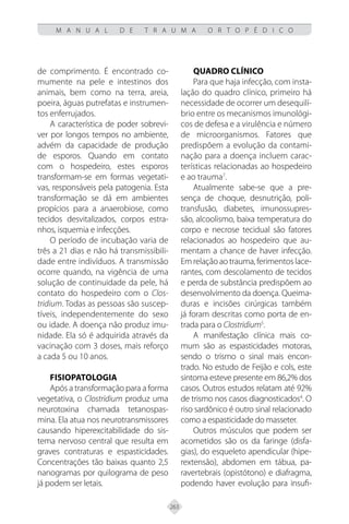 263
M A N U A L D E T R A U M A O R T O P É D I C O
de comprimento. É encontrado co-
mumente na pele e intestinos dos
animais, bem como na terra, areia,
poeira, águas putrefatas e instrumen-
tos enferrujados.
A característica de poder sobrevi-
ver por longos tempos no ambiente,
advém da capacidade de produção
de esporos. Quando em contato
com o hospedeiro, estes esporos
transformam-se em formas vegetati-
vas, responsáveis pela patogenia. Esta
transformação se dá em ambientes
propícios para a anaerobiose, como
tecidos desvitalizados, corpos estra-
nhos, isquemia e infecções.
O período de incubação varia de
três a 21 dias e não há transmissibili-
dade entre indivíduos. A transmissão
ocorre quando, na vigência de uma
solução de continuidade da pele, há
contato do hospedeiro com o Clos-
tridium. Todas as pessoas são suscep-
tíveis, independentemente do sexo
ou idade. A doença não produz imu-
nidade. Ela só é adquirida através da
vacinação com 3 doses, mais reforço
a cada 5 ou 10 anos.
Fisiopatologia
Após a transformação para a forma
vegetativa, o Clostridium produz uma
neurotoxina chamada tetanospas-
mina. Ela atua nos neurotransmissores
causando hiperexcitabilidade do sis-
tema nervoso central que resulta em
graves contraturas e espasticidades.
Concentrações tão baixas quanto 2,5
nanogramas por quilograma de peso
já podem ser letais.
Quadro clínico
Para que haja infecção, com insta-
lação do quadro clínico, primeiro há
necessidade de ocorrer um desequilí-
brio entre os mecanismos imunológi-
cos de defesa e a virulência e número
de microorganismos. Fatores que
predispõem a evolução da contami-
nação para a doença incluem carac-
terísticas relacionadas ao hospedeiro
e ao trauma7
.
Atualmente sabe-se que a pre-
sença de choque, desnutrição, poli-
transfusão, diabetes, imunossupres-
são, alcoolismo, baixa temperatura do
corpo e necrose tecidual são fatores
relacionados ao hospedeiro que au-
mentam a chance de haver infecção.
Em relação ao trauma, ferimentos lace-
rantes, com descolamento de tecidos
e perda de substância predispõem ao
desenvolvimento da doença. Queima-
duras e incisões cirúrgicas também
já foram descritas como porta de en-
trada para o Clostridium5
.
A manifestação clínica mais co-
mum são as espasticidades motoras,
sendo o trismo o sinal mais encon-
trado. No estudo de Feijão e cols, este
sintoma esteve presente em 86,2% dos
casos. Outros estudos relatam até 92%
de trismo nos casos diagnosticados4
. O
riso sardônico é outro sinal relacionado
como a espasticidade do masseter.
Outros músculos que podem ser
acometidos são os da faringe (disfa-
gias), do esqueleto apendicular (hipe-
rextensão), abdomen em tábua, pa-
ravertebrais (opistótono) e diafragma,
podendo haver evolução para insufi-
 