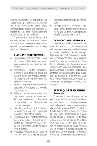 264
M A N U A L D E T R A U M A O R T O P É D I C O
ciência respiratória. Os espasmos são
ocasionados por estímulos de menor
ou maior intensidade, como sons,
luminosidade, toque ou injeções. A
rigidez de nuca está relacionada com
maior índice de mortalidade8
.
O paciente apresenta febre baixa
ou ausente, sem rebaixamento do ní-
vel de consciência, o que é importante
quando se levam em conta os diag-
nósticos diferenciais.
Diagnóstico diferencial
Intoxicação por estricnina – não
a)
há trismo e hipertonia generali-
zada durante os intervalos dos es-
pasmos.
Meningites – nestas condições,
b)
a febre é alta desde o início do
quadro. Sinais de irritação medu-
lar presente (Kernig e Brudzinsky),
cefaléia e vômitos.
Tetania – espasmos de extremida-
c)
des, sinal de Trousseau e Chvostek,
hipocalcemia.
Raiva – trauma que envolve ani-
d)
mais (arranhaduras, mordeduras).
Também não há trismos. Presença
de convulsão, com alteração do
comportamento.
Histeria – ausência de ferimentos.
e)
Desaparecimento dos sintomas
quando o paciente se distrai.
Intoxicação por metoclopramida
f)
ou neurolépticos – história de in-
gestão dos medicamentos, ausên-
cia de ferimentos. Também pode
levar a trismos.
Processos infecciosos de boca e
g)
faringe – abscessos dentários, pe-
riodontite, osteomielite de mandí-
bula.
Doença do soro – o trismo é de-
h)
vido à artrite têmporo-mandibular.
Há lesões de pele maculopapula-
res, disfunção renal e artrites.
Exames complementares
Não há necessidade de confirma-
ção laboratorial com isolamento do
micro-organismo, pois o diagnóstico
é baseado em clínica e epidemiologia.
Os exames laboratoriais podem ajudar
no acompanhamento das compli-
cações renais ou respiratórias. Pode
haver alteração do hemograma na
vigência de infecção associada, mas
habitualmente é normal. Radiografias
de tórax e coluna são úteis para exclu-
são de fraturas e pneumonias. Caso
haja infecção secundária, hemocultura
e culturas de secreção e urina, estão
indicadas.
Prevenção e Tratamento
Prevenção
O tétano é uma doença que se
previne através da vacinação. Define-
se uma pessoa como adequadamente
vacinada aquela que tomou três doses
do toxóide tetânico (DPT, DT, dT, TT),
tendo sido a última dose há menos
de dez anos. Recomenda-se a vaci-
nação desde a infância. Nesta faixa
etária, a recomendação do Ministério
da Saúde é que sejam dadas três do-
ses no primeiro ano de vida e reforços
aos 15 meses, 4 e 6 anos de idade. No
Brasil, para os menores de 12 meses, a
vacina tetravalente é a recomendada
 