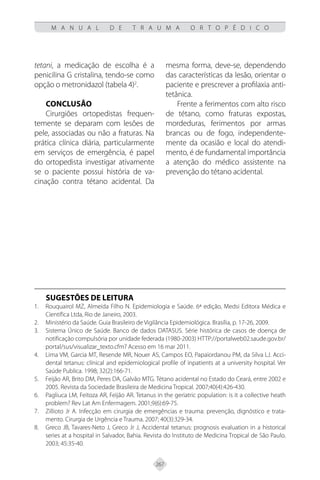 267
M A N U A L D E T R A U M A O R T O P É D I C O
tetani, a medicação de escolha é a
penicilina G cristalina, tendo-se como
opção o metronidazol (tabela 4)2
.
Conclusão
Cirurgiões ortopedistas frequen-
temente se deparam com lesões de
pele, associadas ou não a fraturas. Na
prática clínica diária, particularmente
em serviços de emergência, é papel
do ortopedista investigar ativamente
se o paciente possui história de va-
cinação contra tétano acidental. Da
mesma forma, deve-se, dependendo
das características da lesão, orientar o
paciente e prescrever a profilaxia anti-
tetânica.
Frente a ferimentos com alto risco
de tétano, como fraturas expostas,
mordeduras, ferimentos por armas
brancas ou de fogo, independente-
mente da ocasião e local do atendi-
mento, é de fundamental importância
a atenção do médico assistente na
prevenção do tétano acidental.
SUGESTÕES DE LEITURA
Rouquairol MZ, Almeida Filho N. Epidemiologia e Saúde. 6ª edição, Medsi Editora Médica e
1.
Científica Ltda, Rio de Janeiro, 2003.
Ministério da Saúde. Guia Brasileiro de Vigilância Epidemiológica. Brasília, p. 17-26, 2009.
2.
Sistema Único de Saúde. Banco de dados DATASUS. Série histórica de casos de doença de
3.
notificação compulsória por unidade federada (1980-2003) HTTP://portalweb02.saude.gov.br/
portal/sus/visualizar_texto.cfm? Acesso em 16 mar 2011.
Lima VM, Garcia MT, Resende MR, Nouer AS, Campos EO, Papaiordanou PM, da Silva LJ. Acci-
4.
dental tetanus: clínical and epidemiological profile of inpatients at a university hospital. Ver
Saúde Publica. 1998; 32(2):166-71.
Feijão AR, Brito DM, Peres DA, Galvão MTG. Tétano acidental no Estado do Ceará, entre 2002 e
5.
2005. Revista da Sociedade Brasileira de Medicina Tropical. 2007;40(4):426-430.
Pagliuca LM, Feitoza AR, Feijão AR. Tetanus in the geriatric population: is it a collective heath
6.
problem? Rev Lat Am Enfermagem. 2001;9(6):69-75.
Zillioto Jr A. Infecção em cirurgia de emergências e trauma: prevenção, dignóstico e trata-
7.
mento. Cirurgia de Urgência e Trauma. 2007; 40(3):329-34.
Greco JB, Tavares-Neto J, Greco Jr J, Accidental tetanus: prognosis evaluation in a historical
8.
series at a hospital in Salvador, Bahia. Revista do Instituto de Medicina Tropical de São Paulo.
2003; 45:35-40.
 